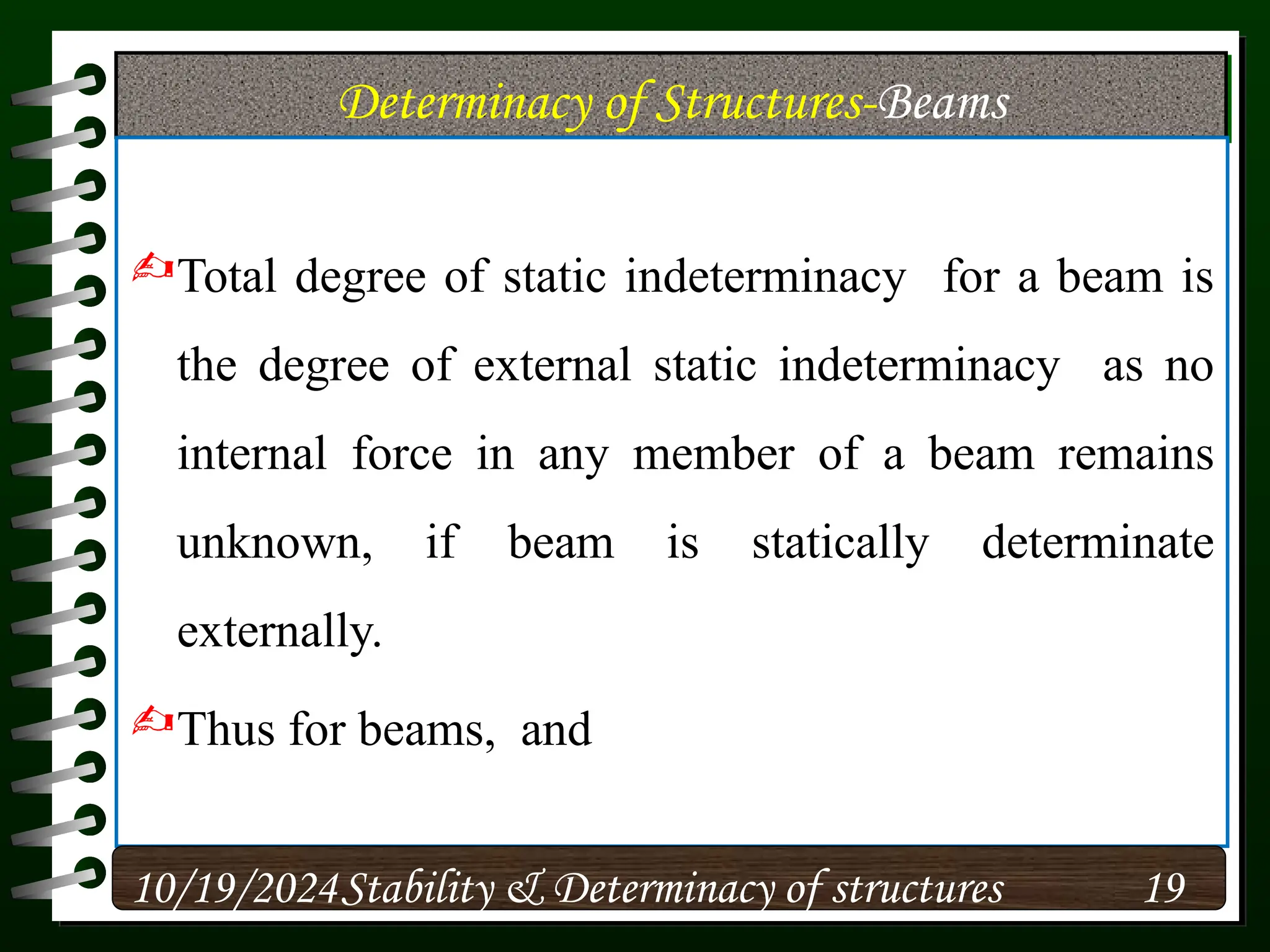 Determinacy of Structures-Beams
Total degree of static indeterminacy for a beam is
the degree of external static indeterminacy as no
internal force in any member of a beam remains
unknown, if beam is statically determinate
externally.
Thus for beams, and
10/19/2024 19
Stability & Determinacy of structures
 