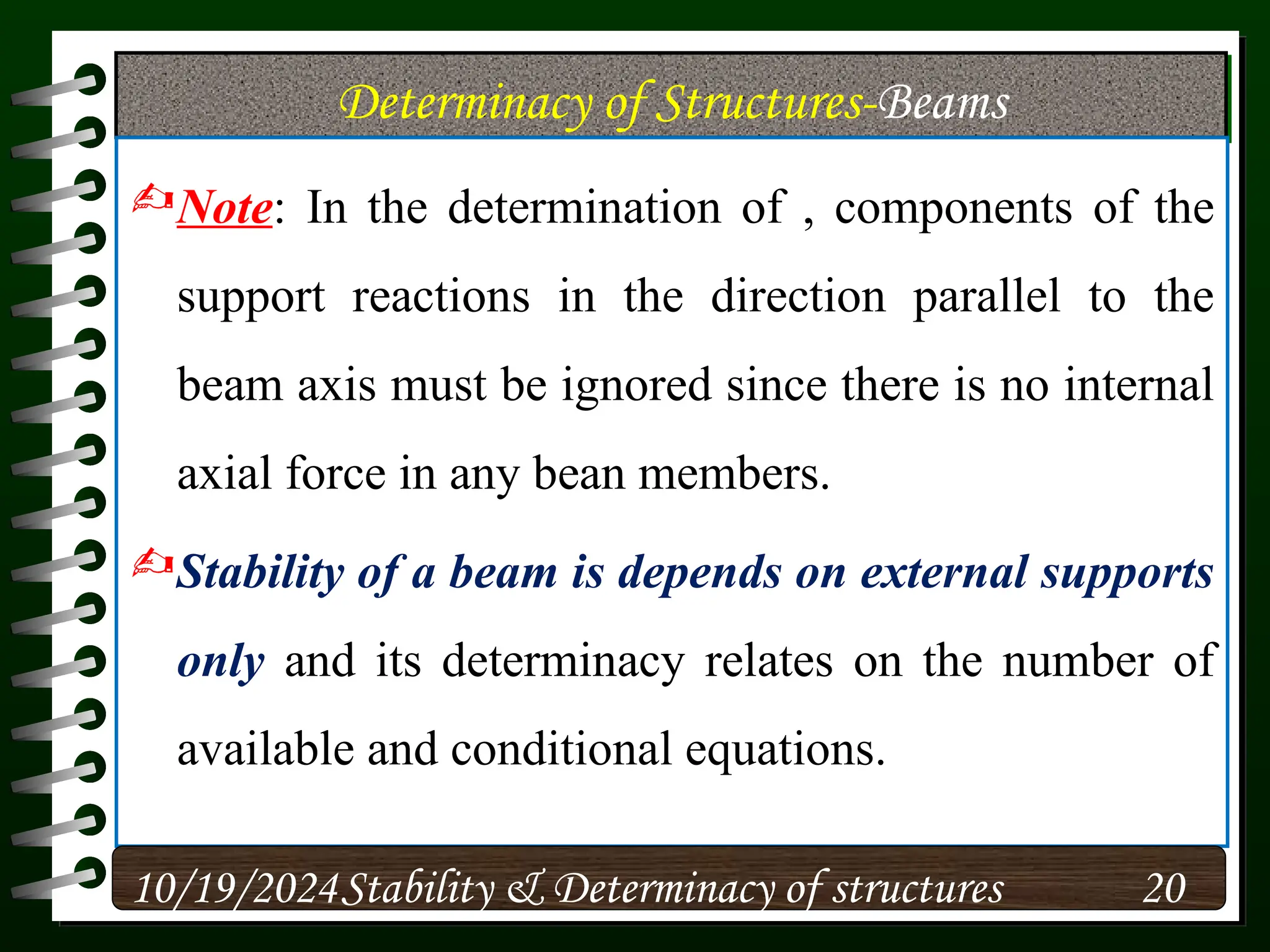 Determinacy of Structures-Beams
Note: In the determination of , components of the
support reactions in the direction parallel to the
beam axis must be ignored since there is no internal
axial force in any bean members.
Stability of a beam is depends on external supports
only and its determinacy relates on the number of
available and conditional equations.
10/19/2024 20
Stability & Determinacy of structures
 