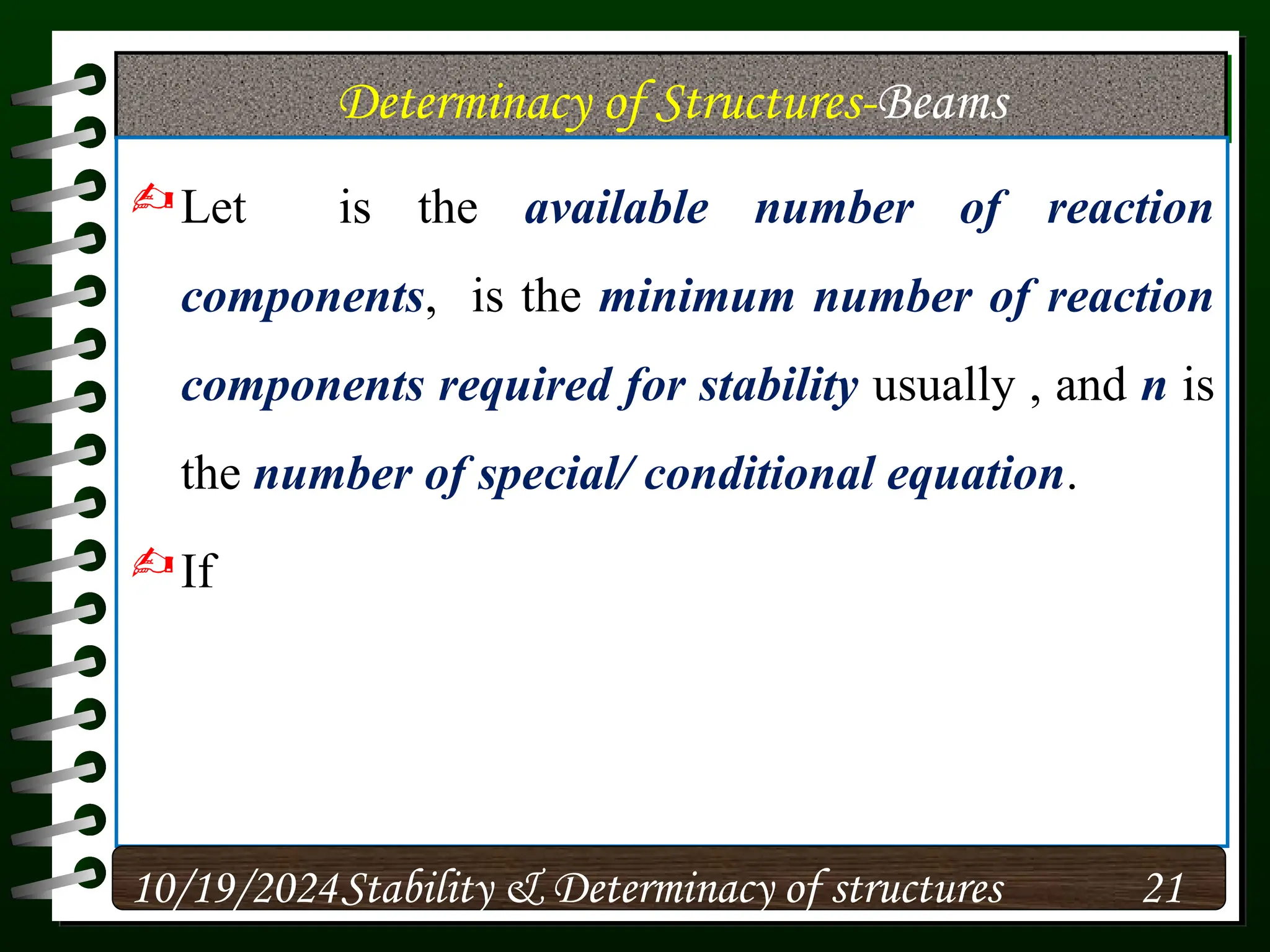 Determinacy of Structures-Beams
Let is the available number of reaction
components, is the minimum number of reaction
components required for stability usually , and n is
the number of special/ conditional equation.
If
10/19/2024 21
Stability & Determinacy of structures
 