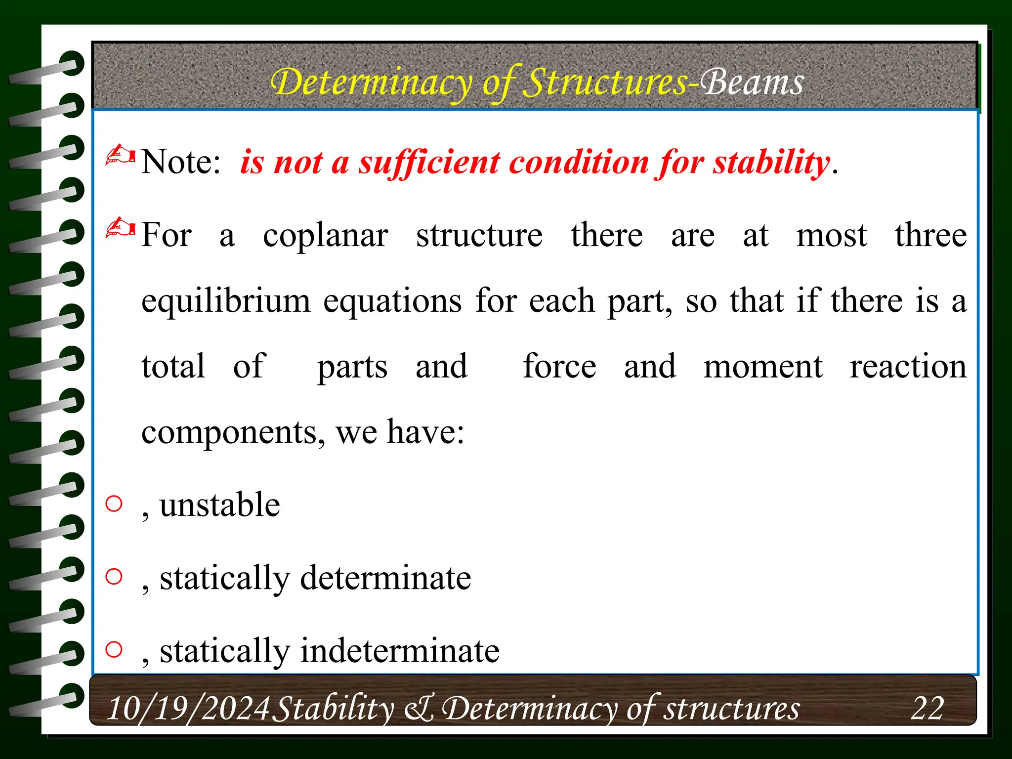 Determinacy of Structures-Beams
Note: is not a sufficient condition for stability.
For a coplanar structure there are at most three
equilibrium equations for each part, so that if there is a
total of parts and force and moment reaction
components, we have:
o , unstable
o , statically determinate
o , statically indeterminate
10/19/2024 22
Stability & Determinacy of structures
 