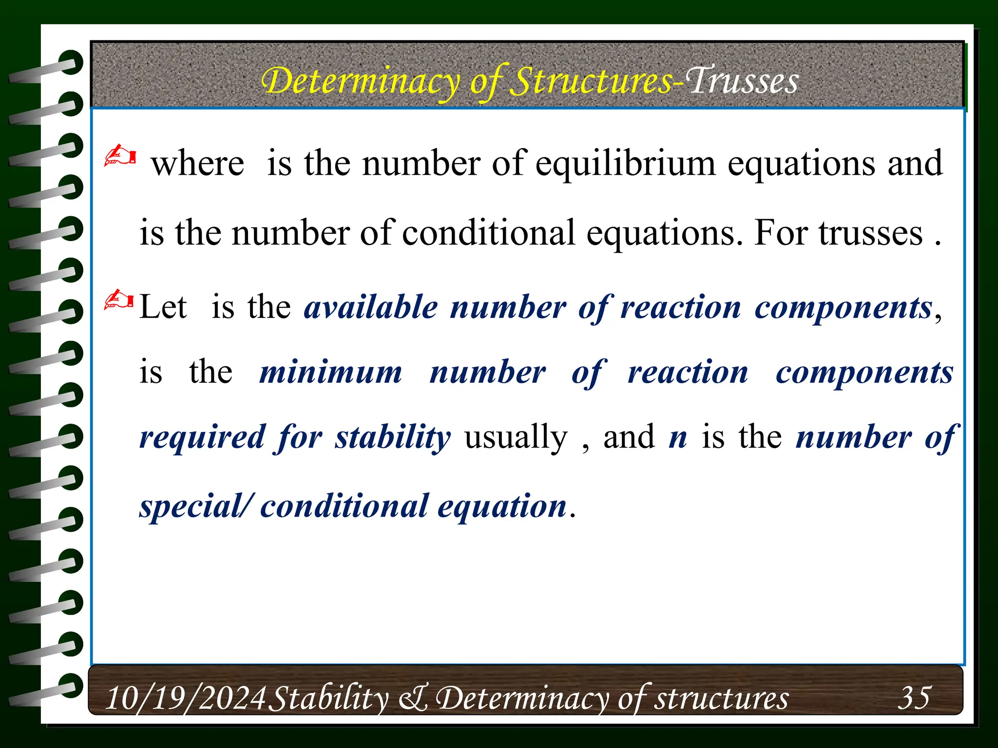 Determinacy of Structures-Trusses
 where is the number of equilibrium equations and
is the number of conditional equations. For trusses .
Let is the available number of reaction components,
is the minimum number of reaction components
required for stability usually , and n is the number of
special/ conditional equation.
10/19/2024 35
Stability & Determinacy of structures
 