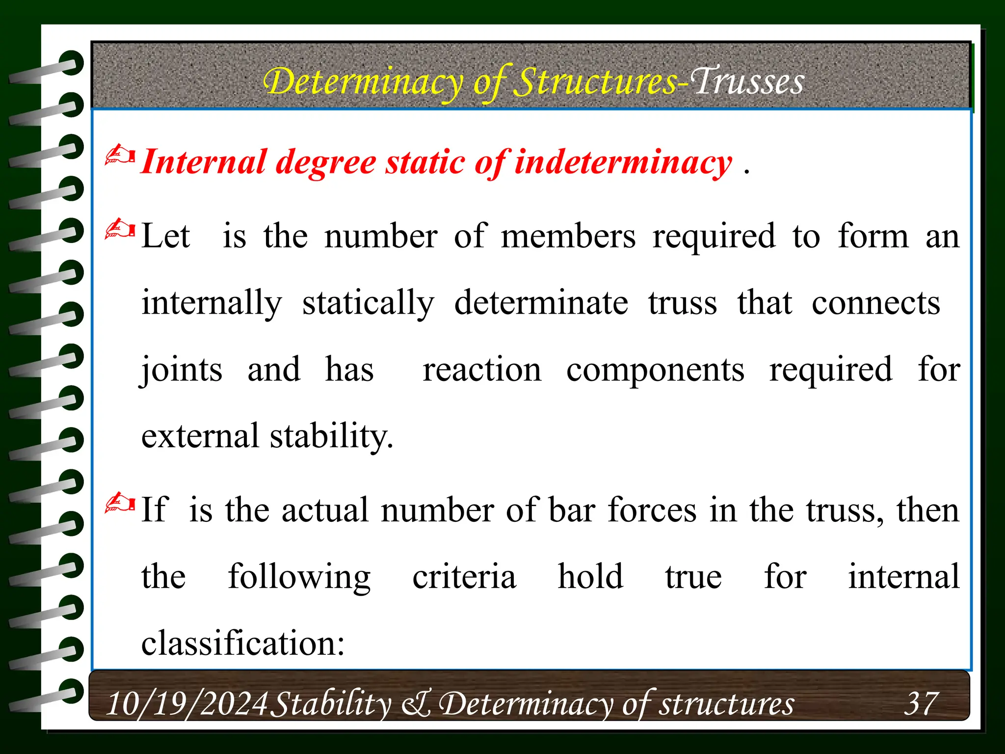 Determinacy of Structures-Trusses
Internal degree static of indeterminacy .
Let is the number of members required to form an
internally statically determinate truss that connects
joints and has reaction components required for
external stability.
If is the actual number of bar forces in the truss, then
the following criteria hold true for internal
classification:
10/19/2024 37
Stability & Determinacy of structures
 
