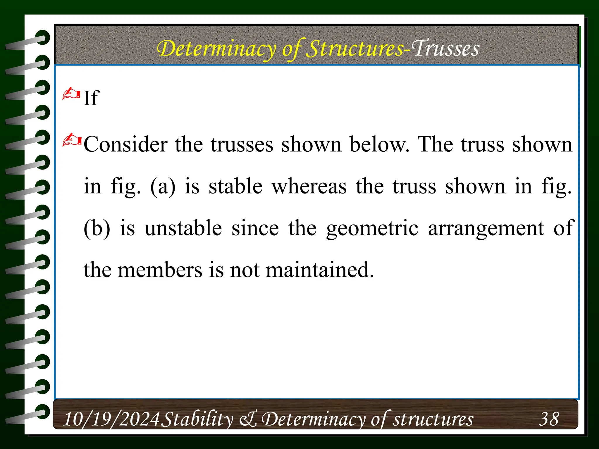 Determinacy of Structures-Trusses
If
Consider the trusses shown below. The truss shown
in fig. (a) is stable whereas the truss shown in fig.
(b) is unstable since the geometric arrangement of
the members is not maintained.
10/19/2024 38
Stability & Determinacy of structures
 