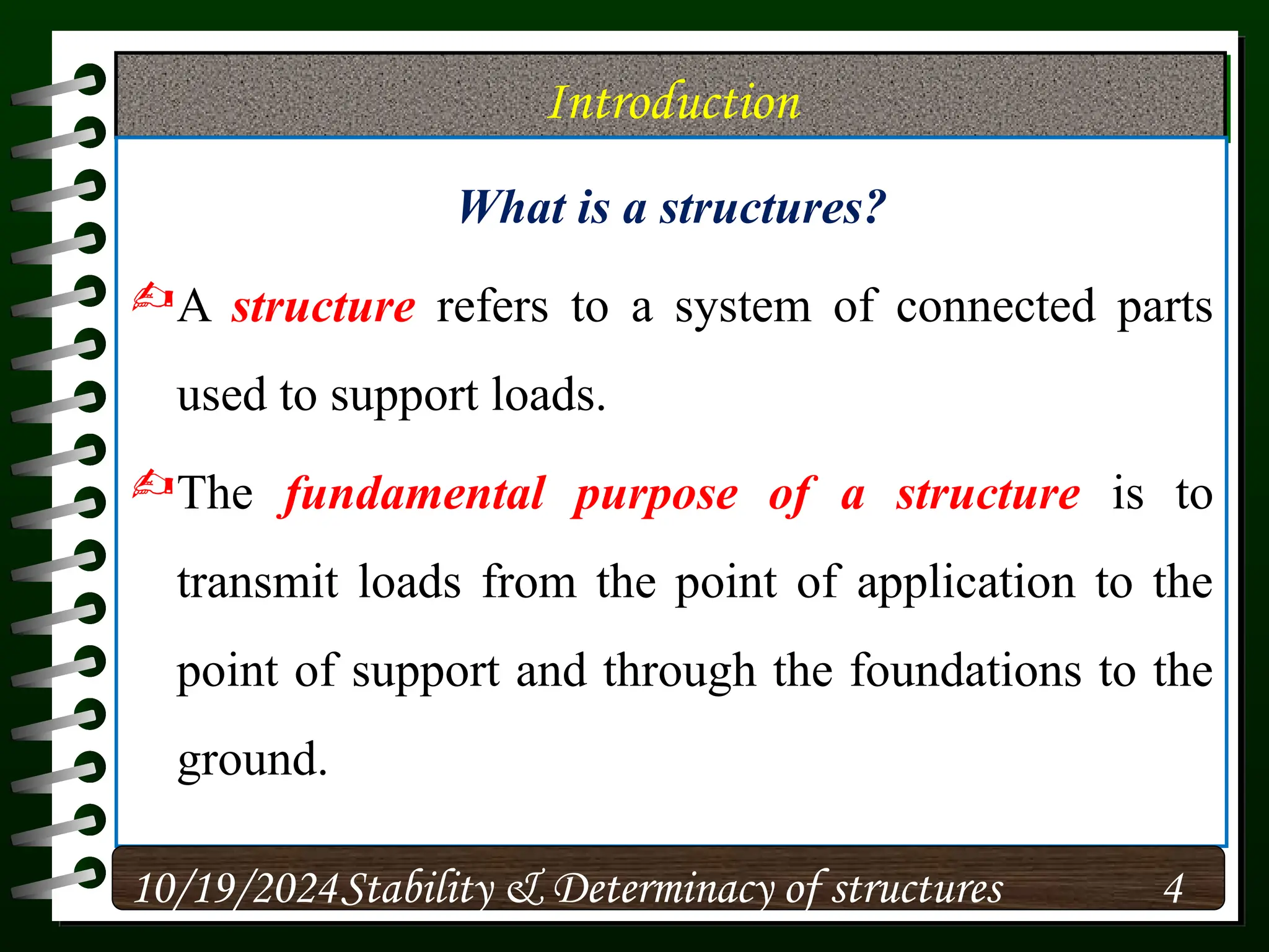 Introduction
What is a structures?
A structure refers to a system of connected parts
used to support loads.
The fundamental purpose of a structure is to
transmit loads from the point of application to the
point of support and through the foundations to the
ground.
10/19/2024 4
Stability & Determinacy of structures
 
