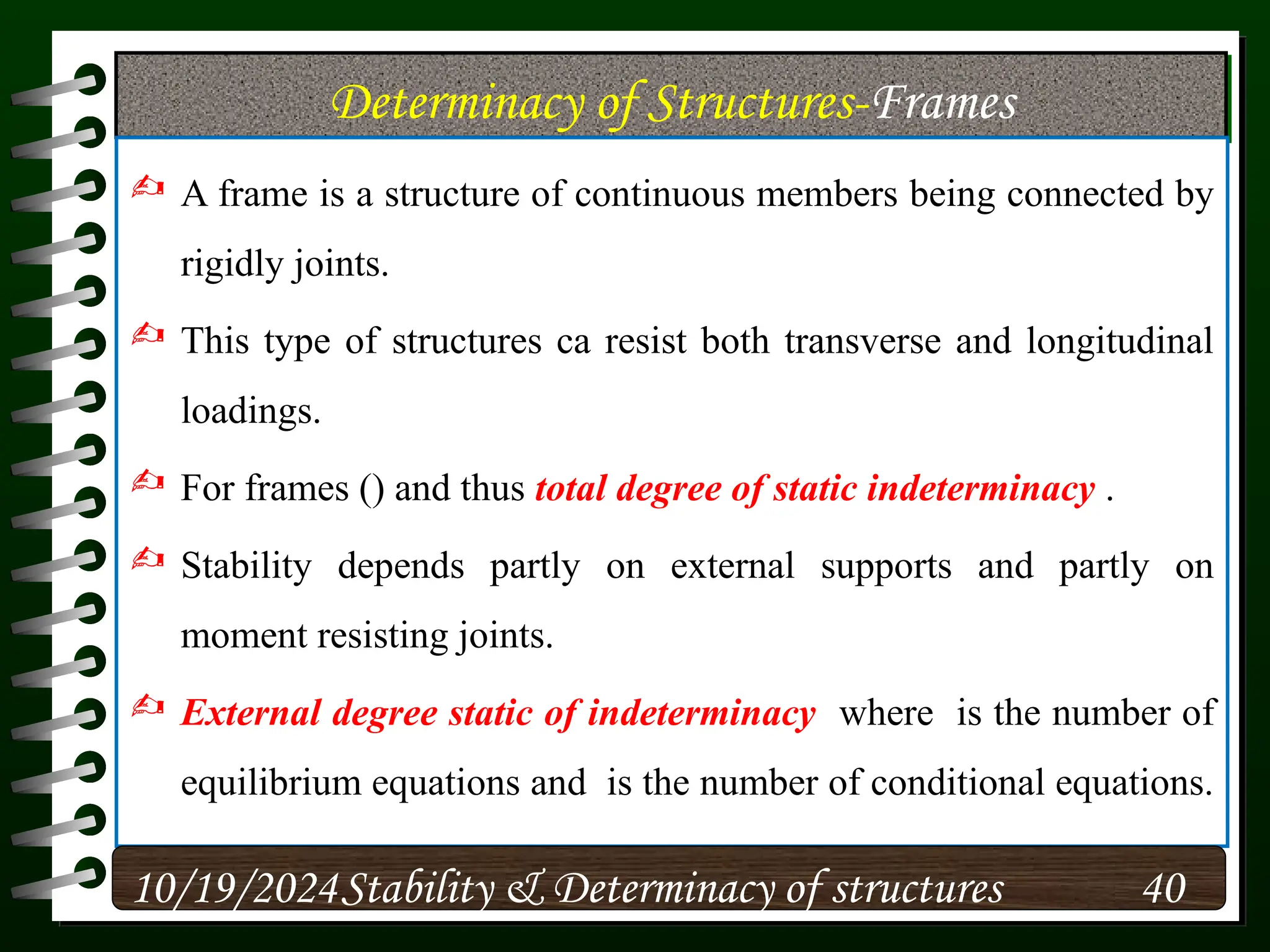 Determinacy of Structures-Frames
 A frame is a structure of continuous members being connected by
rigidly joints.
 This type of structures ca resist both transverse and longitudinal
loadings.
 For frames () and thus total degree of static indeterminacy .
 Stability depends partly on external supports and partly on
moment resisting joints.
 External degree static of indeterminacy where is the number of
equilibrium equations and is the number of conditional equations.
10/19/2024 40
Stability & Determinacy of structures
 