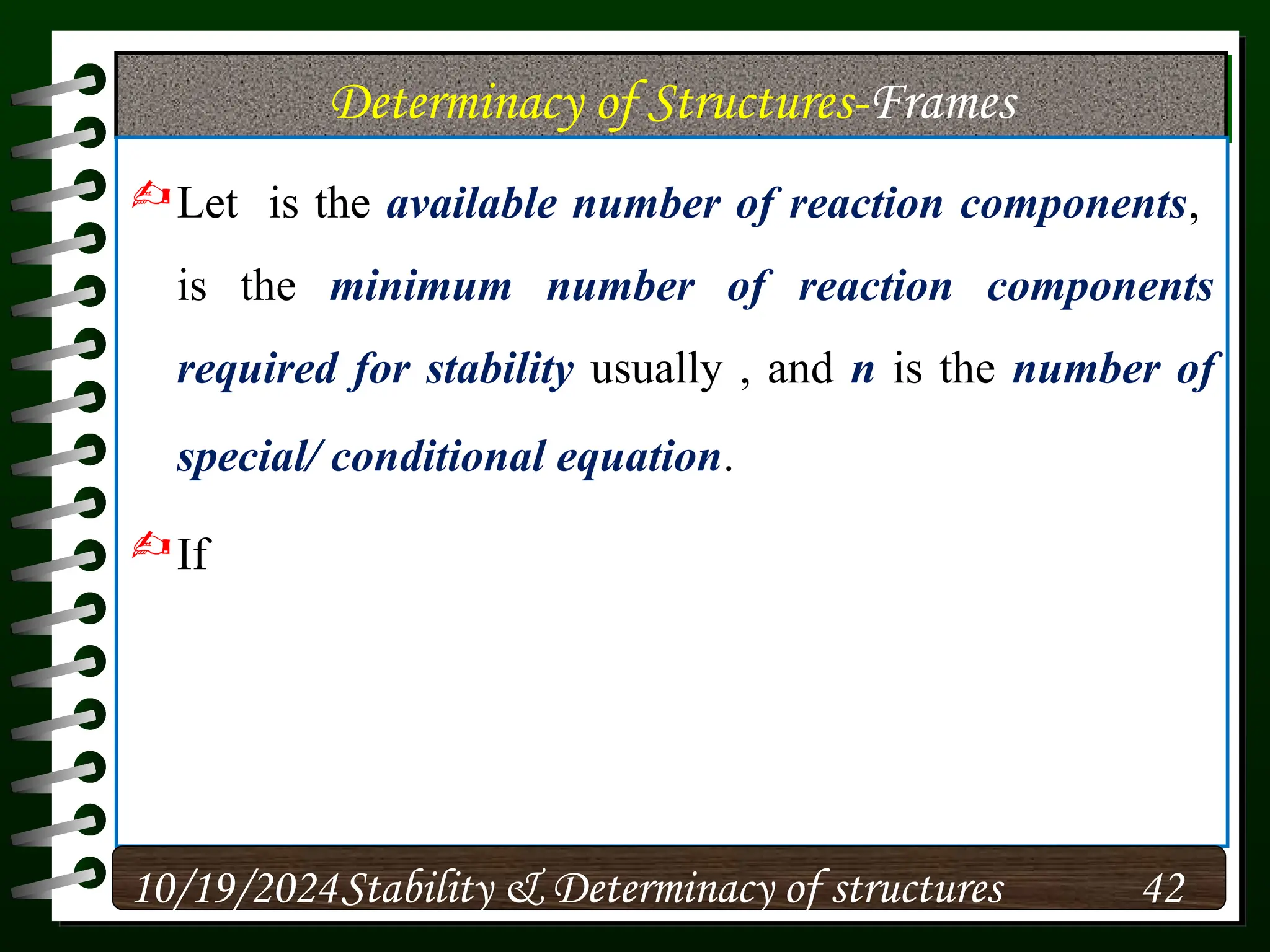 Determinacy of Structures-Frames
Let is the available number of reaction components,
is the minimum number of reaction components
required for stability usually , and n is the number of
special/ conditional equation.
If
10/19/2024 42
Stability & Determinacy of structures
 