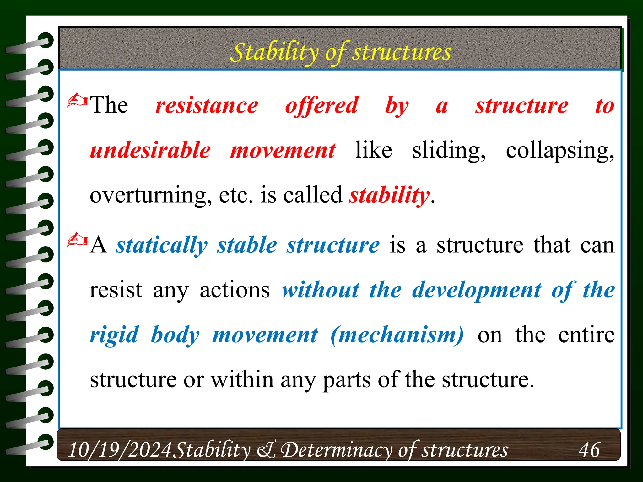 Stability of structures
The resistance offered by a structure to
undesirable movement like sliding, collapsing,
overturning, etc. is called stability.
A statically stable structure is a structure that can
resist any actions without the development of the
rigid body movement (mechanism) on the entire
structure or within any parts of the structure.
10/19/2024 46
Stability & Determinacy of structures
 
