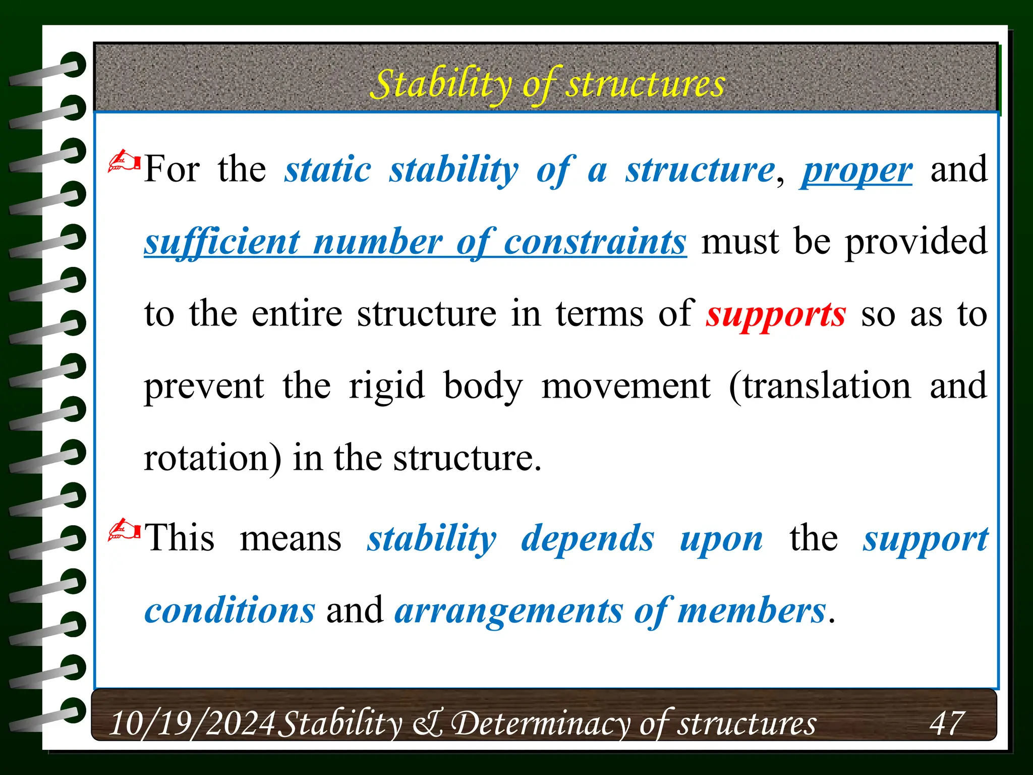 Stability of structures
For the static stability of a structure, proper and
sufficient number of constraints must be provided
to the entire structure in terms of supports so as to
prevent the rigid body movement (translation and
rotation) in the structure.
This means stability depends upon the support
conditions and arrangements of members.
10/19/2024 47
Stability & Determinacy of structures
 