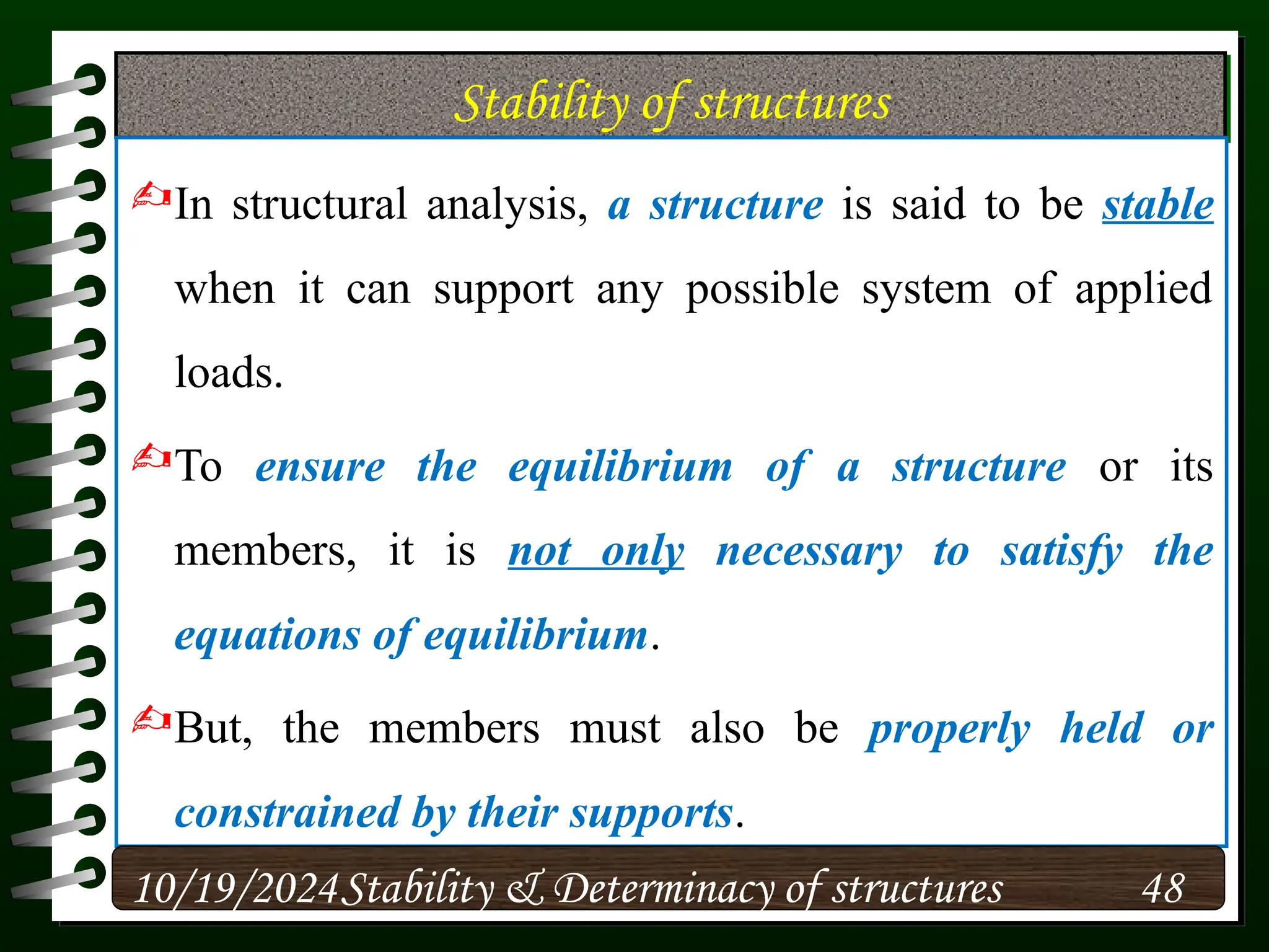 Stability of structures
In structural analysis, a structure is said to be stable
when it can support any possible system of applied
loads.
To ensure the equilibrium of a structure or its
members, it is not only necessary to satisfy the
equations of equilibrium.
But, the members must also be properly held or
constrained by their supports.
10/19/2024 48
Stability & Determinacy of structures
 