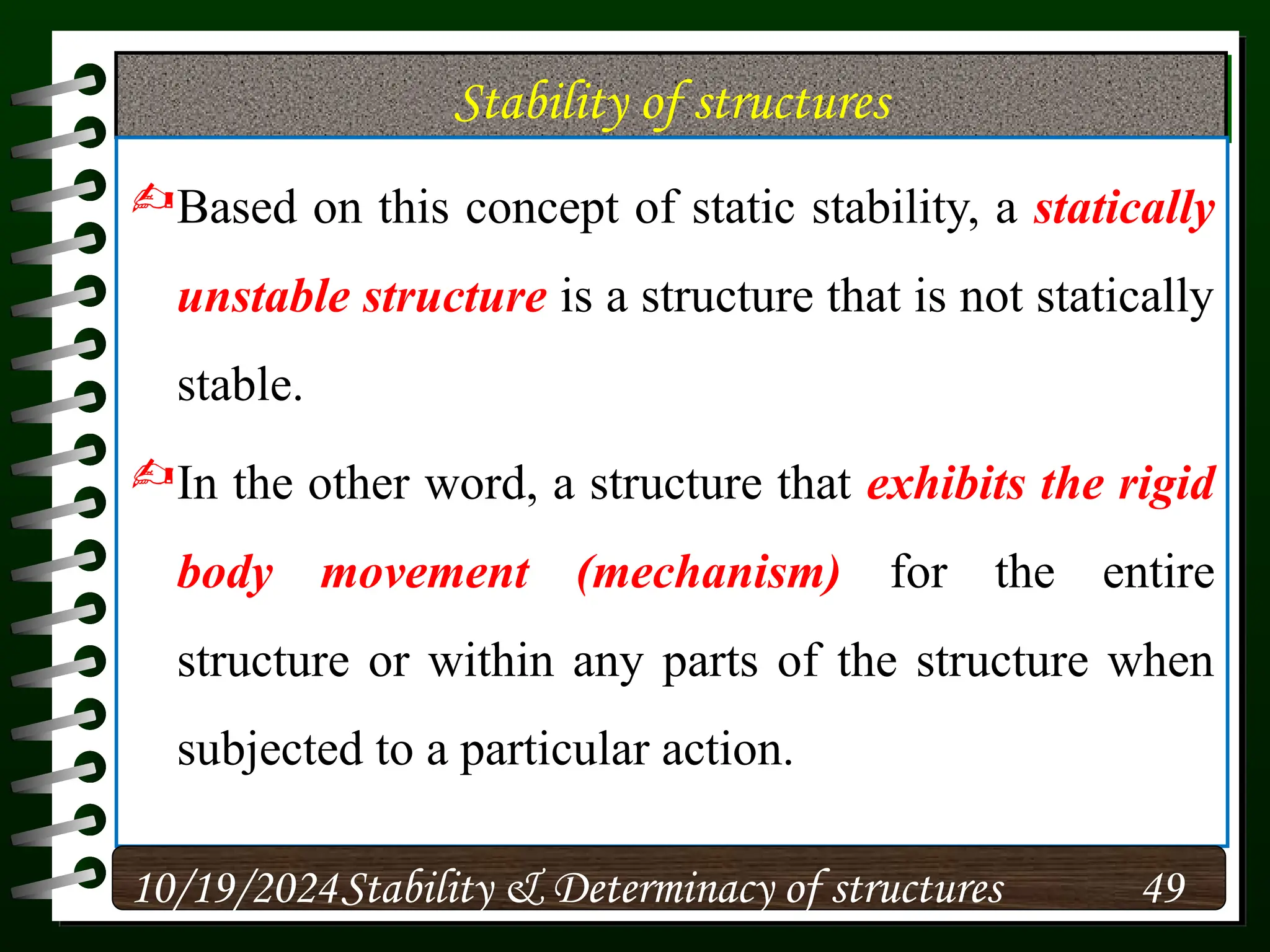 Stability of structures
Based on this concept of static stability, a statically
unstable structure is a structure that is not statically
stable.
In the other word, a structure that exhibits the rigid
body movement (mechanism) for the entire
structure or within any parts of the structure when
subjected to a particular action.
10/19/2024 49
Stability & Determinacy of structures
 