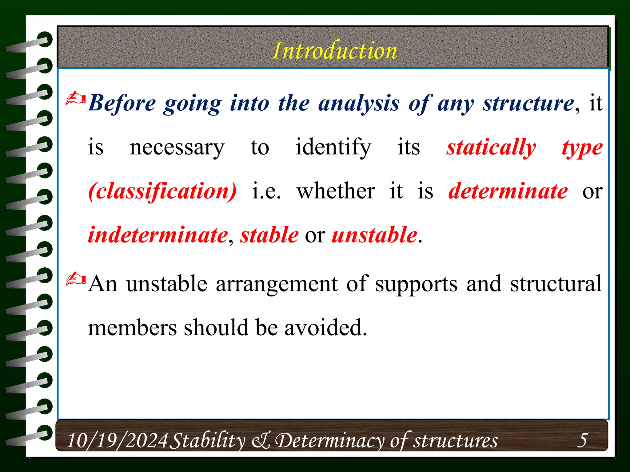 Introduction
Before going into the analysis of any structure, it
is necessary to identify its statically type
(classification) i.e. whether it is determinate or
indeterminate, stable or unstable.
An unstable arrangement of supports and structural
members should be avoided.
10/19/2024 5
Stability & Determinacy of structures
 
