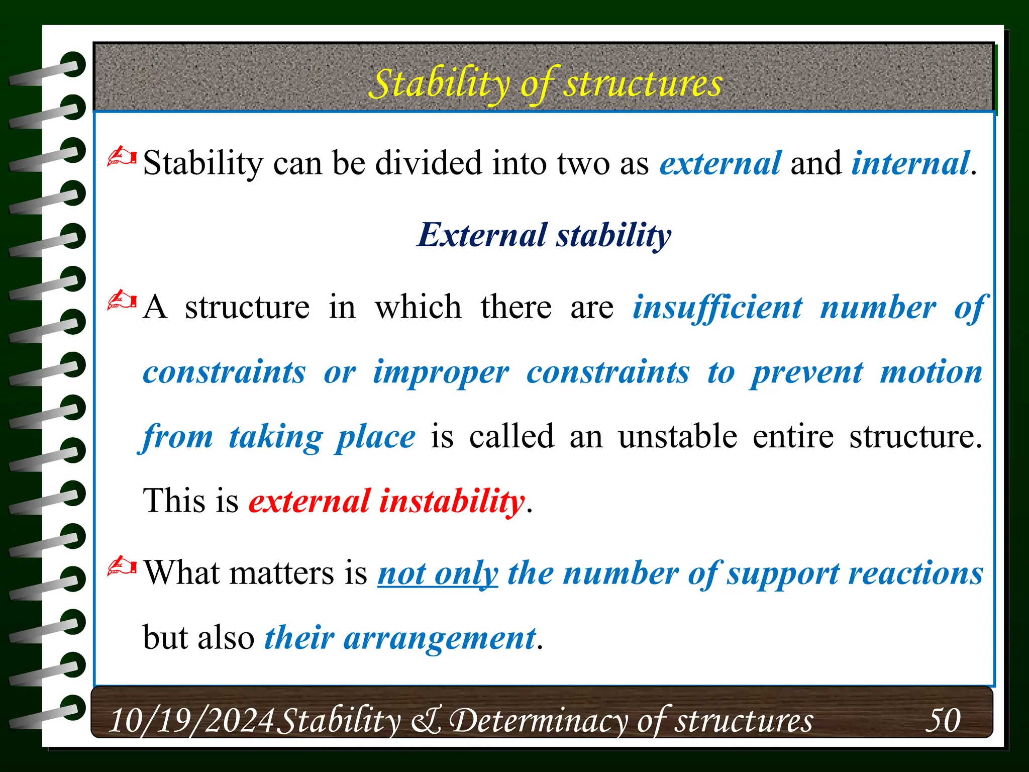 Stability of structures
Stability can be divided into two as external and internal.
External stability
A structure in which there are insufficient number of
constraints or improper constraints to prevent motion
from taking place is called an unstable entire structure.
This is external instability.
What matters is not only the number of support reactions
but also their arrangement.
10/19/2024 50
Stability & Determinacy of structures
 