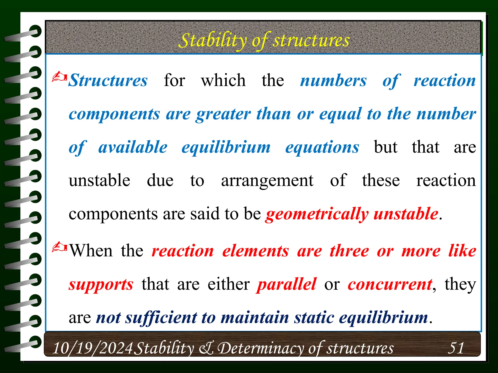 Stability of structures
Structures for which the numbers of reaction
components are greater than or equal to the number
of available equilibrium equations but that are
unstable due to arrangement of these reaction
components are said to be geometrically unstable.
When the reaction elements are three or more like
supports that are either parallel or concurrent, they
are not sufficient to maintain static equilibrium.
10/19/2024 51
Stability & Determinacy of structures
 