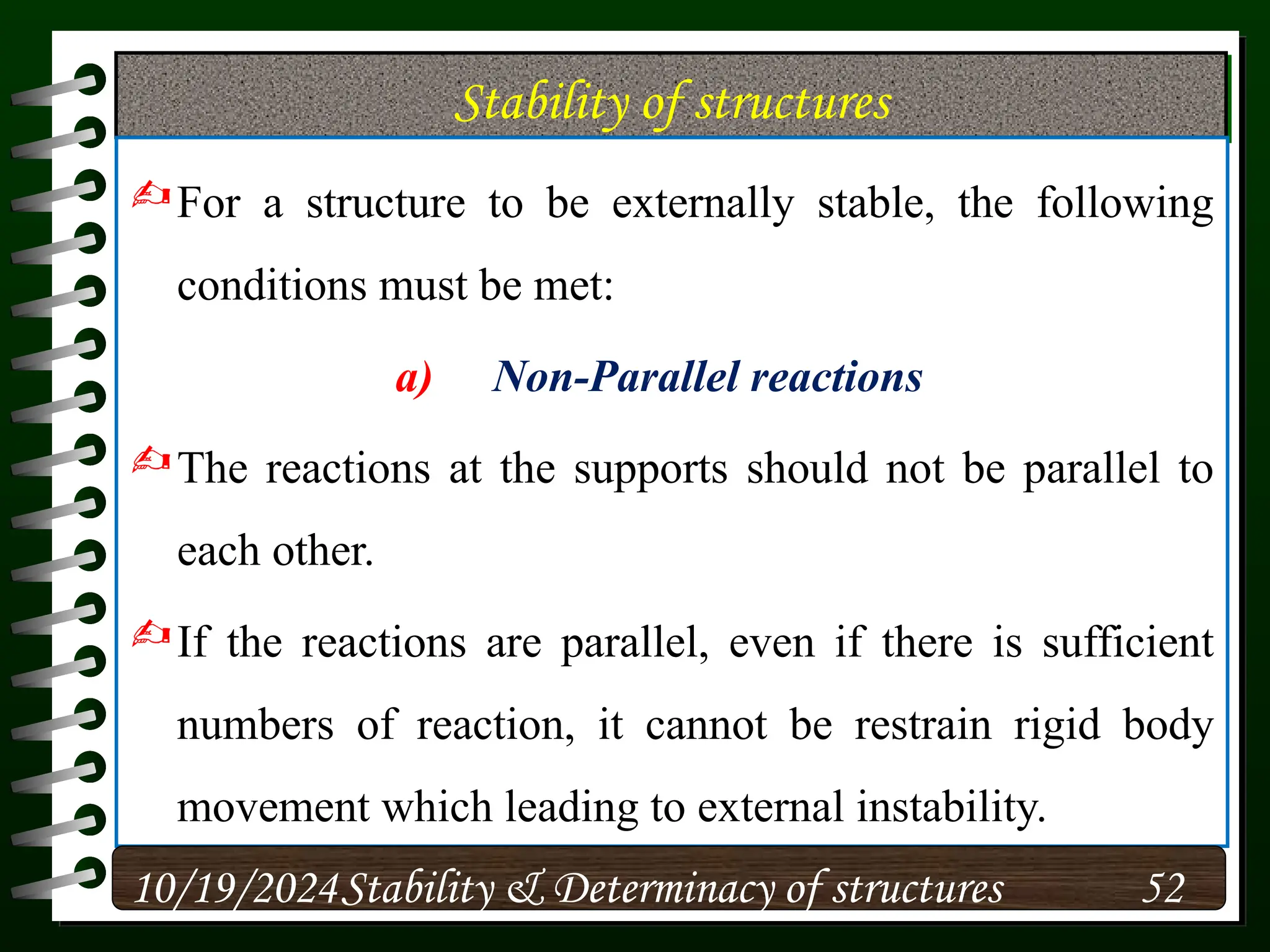 Stability of structures
For a structure to be externally stable, the following
conditions must be met:
a) Non-Parallel reactions
The reactions at the supports should not be parallel to
each other.
If the reactions are parallel, even if there is sufficient
numbers of reaction, it cannot be restrain rigid body
movement which leading to external instability.
10/19/2024 52
Stability & Determinacy of structures
 