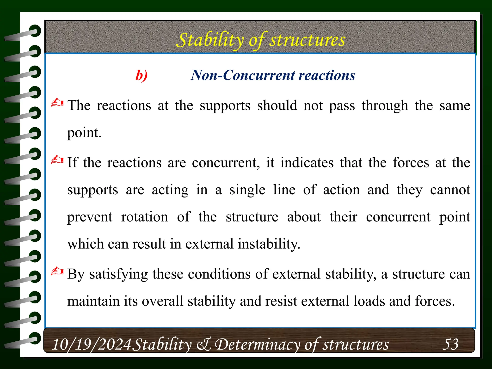 Stability of structures
b) Non-Concurrent reactions
 The reactions at the supports should not pass through the same
point.
 If the reactions are concurrent, it indicates that the forces at the
supports are acting in a single line of action and they cannot
prevent rotation of the structure about their concurrent point
which can result in external instability.
 By satisfying these conditions of external stability, a structure can
maintain its overall stability and resist external loads and forces.
10/19/2024 53
Stability & Determinacy of structures
 