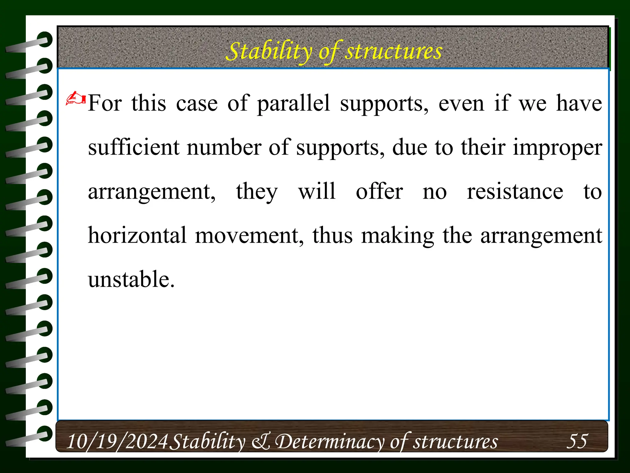 Stability of structures
For this case of parallel supports, even if we have
sufficient number of supports, due to their improper
arrangement, they will offer no resistance to
horizontal movement, thus making the arrangement
unstable.
10/19/2024 55
Stability & Determinacy of structures
 