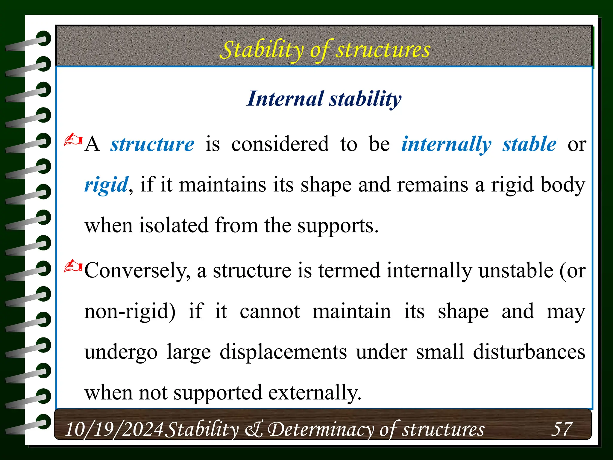 Stability of structures
Internal stability
A structure is considered to be internally stable or
rigid, if it maintains its shape and remains a rigid body
when isolated from the supports.
Conversely, a structure is termed internally unstable (or
non-rigid) if it cannot maintain its shape and may
undergo large displacements under small disturbances
when not supported externally.
10/19/2024 57
Stability & Determinacy of structures
 
