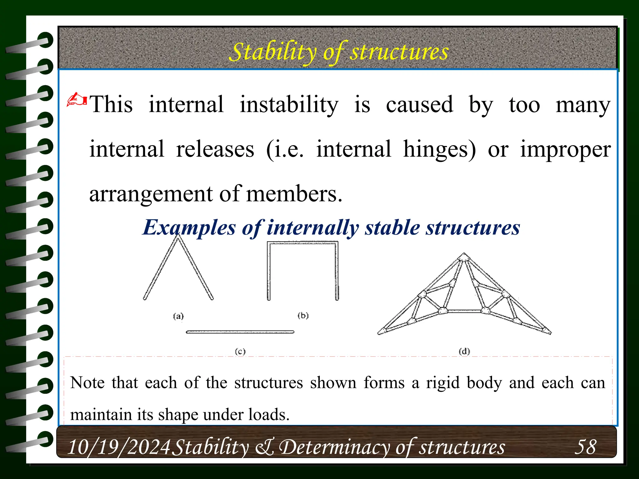 Stability of structures
This internal instability is caused by too many
internal releases (i.e. internal hinges) or improper
arrangement of members.
10/19/2024 58
Stability & Determinacy of structures
Examples of internally stable structures
Note that each of the structures shown forms a rigid body and each can
maintain its shape under loads.
 