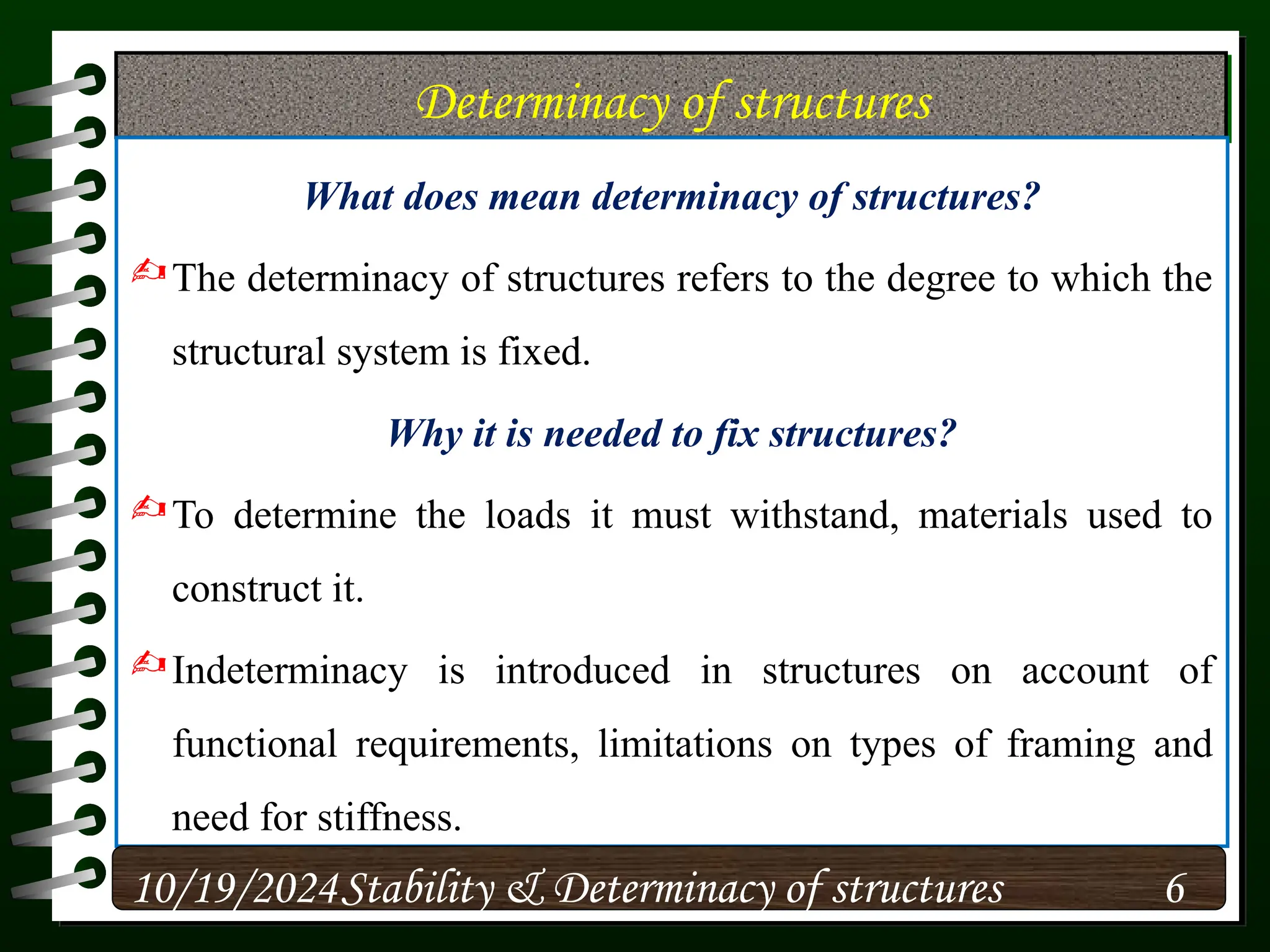 Determinacy of structures
What does mean determinacy of structures?
The determinacy of structures refers to the degree to which the
structural system is fixed.
Why it is needed to fix structures?
To determine the loads it must withstand, materials used to
construct it.
Indeterminacy is introduced in structures on account of
functional requirements, limitations on types of framing and
need for stiffness.
10/19/2024 6
Stability & Determinacy of structures
 