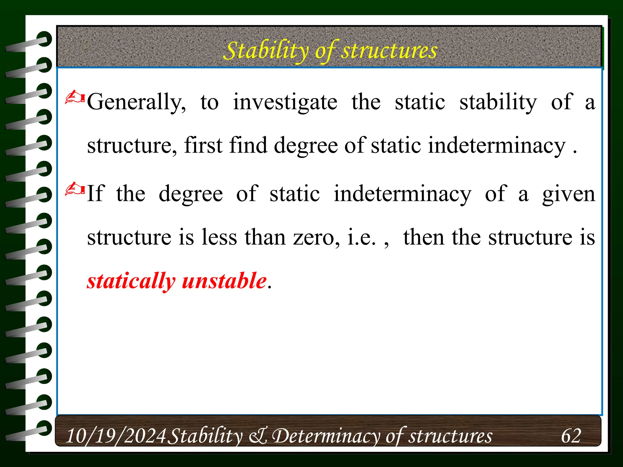 Stability of structures
Generally, to investigate the static stability of a
structure, first find degree of static indeterminacy .
If the degree of static indeterminacy of a given
structure is less than zero, i.e. , then the structure is
statically unstable.
10/19/2024 62
Stability & Determinacy of structures
 