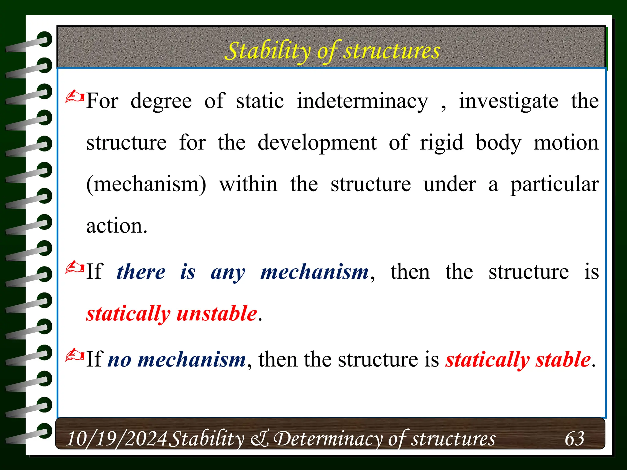 Stability of structures
For degree of static indeterminacy , investigate the
structure for the development of rigid body motion
(mechanism) within the structure under a particular
action.
If there is any mechanism, then the structure is
statically unstable.
If no mechanism, then the structure is statically stable.
10/19/2024 63
Stability & Determinacy of structures
 