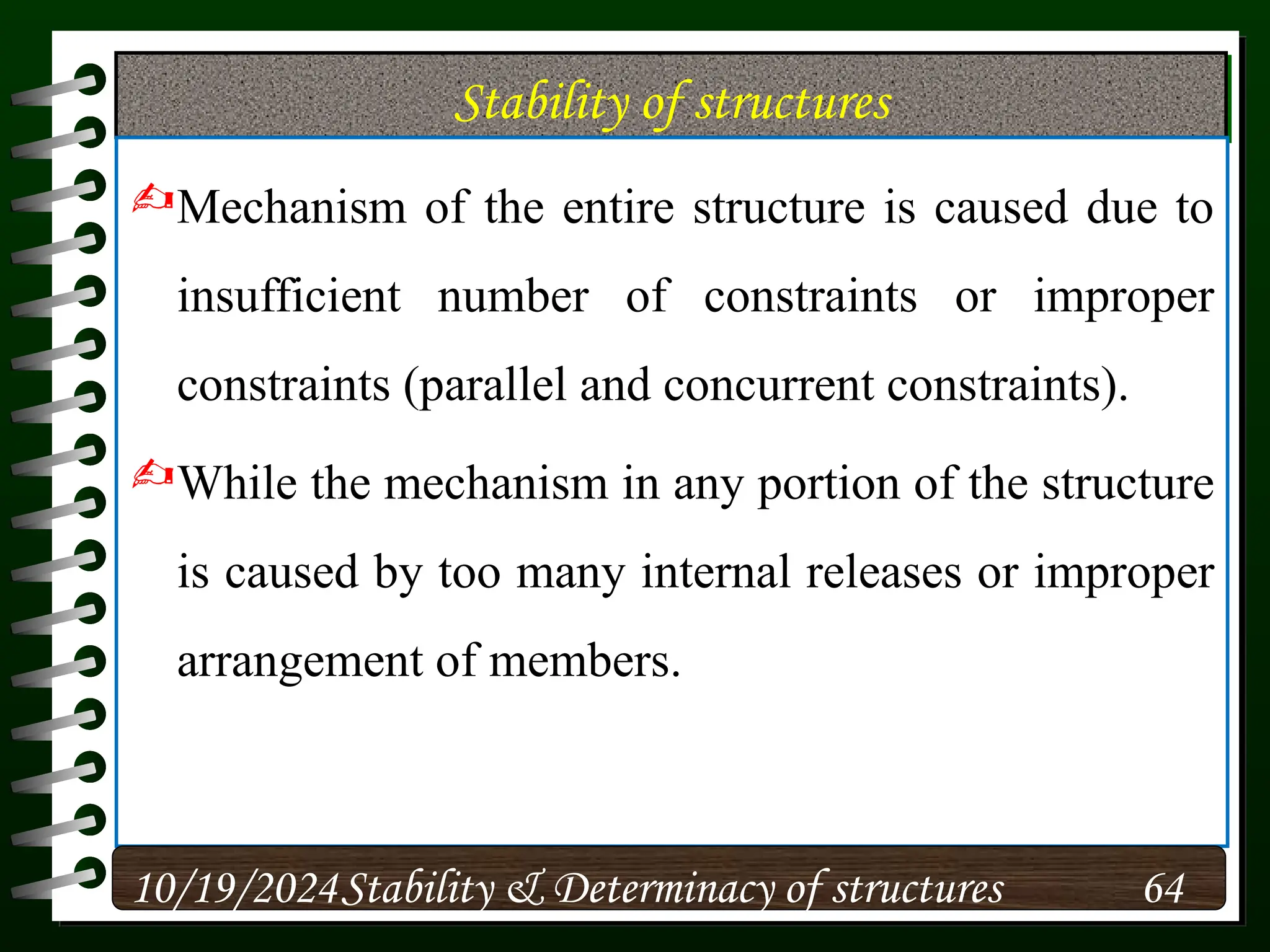 Stability of structures
Mechanism of the entire structure is caused due to
insufficient number of constraints or improper
constraints (parallel and concurrent constraints).
While the mechanism in any portion of the structure
is caused by too many internal releases or improper
arrangement of members.
10/19/2024 64
Stability & Determinacy of structures
 
