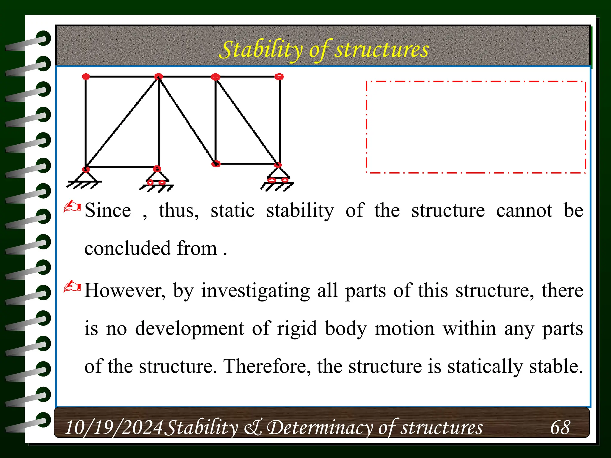 Stability of structures
Since , thus, static stability of the structure cannot be
concluded from .
However, by investigating all parts of this structure, there
is no development of rigid body motion within any parts
of the structure. Therefore, the structure is statically stable.
10/19/2024 68
Stability & Determinacy of structures
 