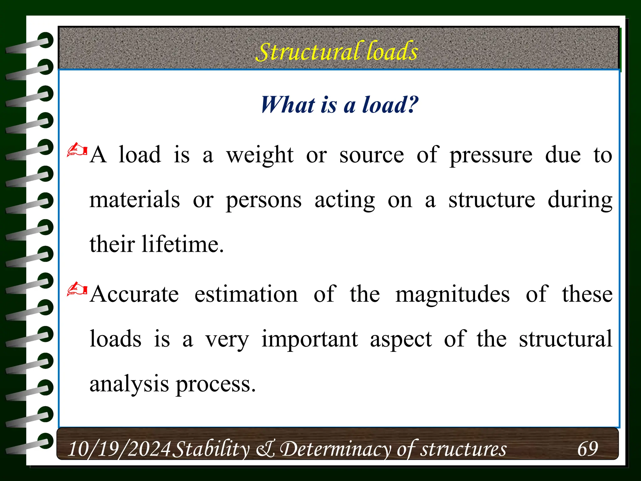 Structural loads
What is a load?
A load is a weight or source of pressure due to
materials or persons acting on a structure during
their lifetime.
Accurate estimation of the magnitudes of these
loads is a very important aspect of the structural
analysis process.
10/19/2024 69
Stability & Determinacy of structures
 