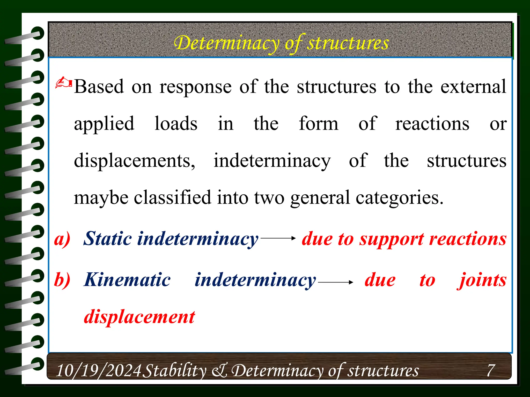 Determinacy of structures
Based on response of the structures to the external
applied loads in the form of reactions or
displacements, indeterminacy of the structures
maybe classified into two general categories.
a) Static indeterminacy due to support reactions
b) Kinematic indeterminacy due to joints
displacement
10/19/2024 7
Stability & Determinacy of structures
 
