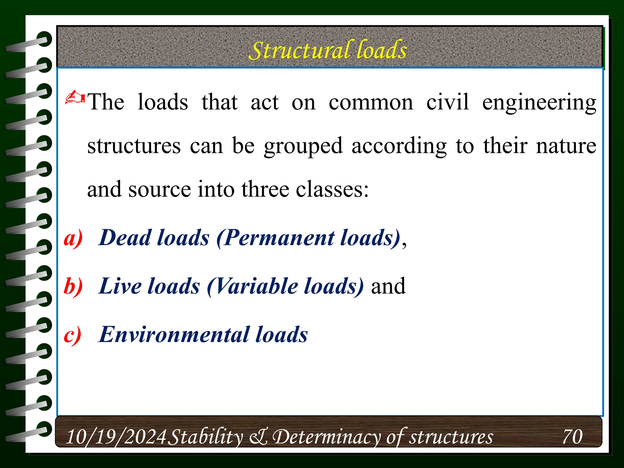Structural loads
The loads that act on common civil engineering
structures can be grouped according to their nature
and source into three classes:
a) Dead loads (Permanent loads),
b) Live loads (Variable loads) and
c) Environmental loads
10/19/2024 70
Stability & Determinacy of structures
 