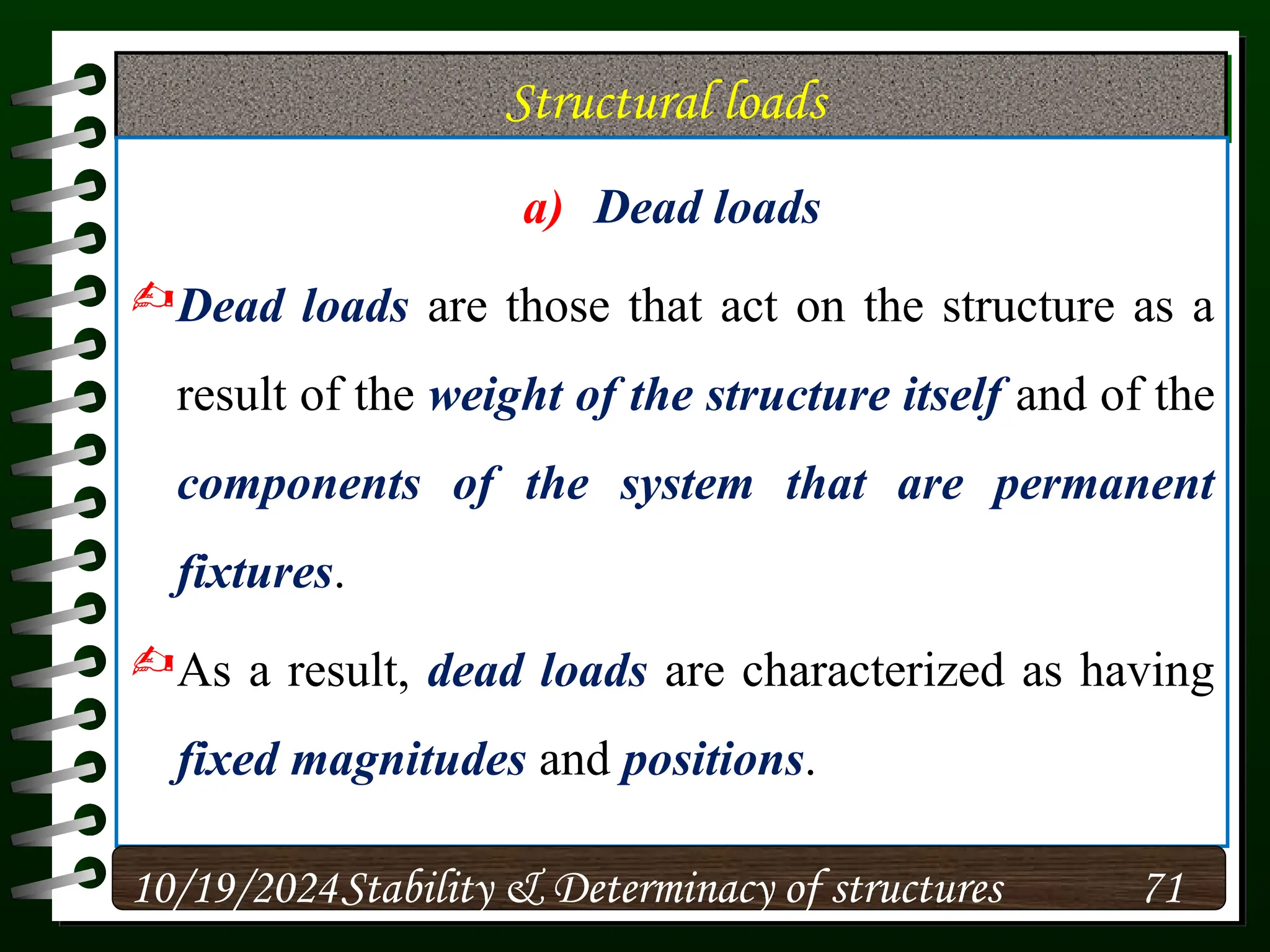 Structural loads
a) Dead loads
Dead loads are those that act on the structure as a
result of the weight of the structure itself and of the
components of the system that are permanent
fixtures.
As a result, dead loads are characterized as having
fixed magnitudes and positions.
10/19/2024 71
Stability & Determinacy of structures
 