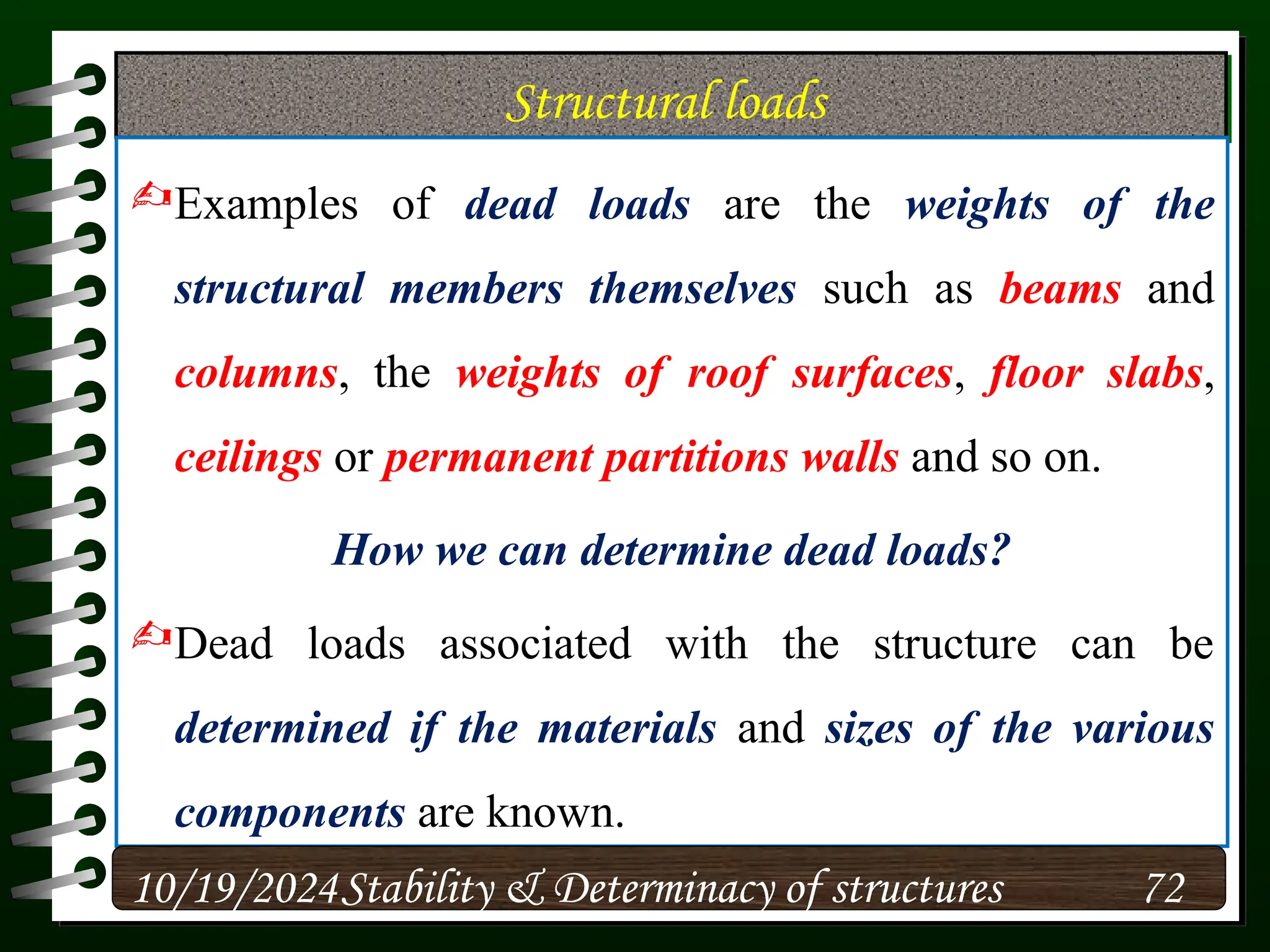Structural loads
Examples of dead loads are the weights of the
structural members themselves such as beams and
columns, the weights of roof surfaces, floor slabs,
ceilings or permanent partitions walls and so on.
How we can determine dead loads?
Dead loads associated with the structure can be
determined if the materials and sizes of the various
components are known.
10/19/2024 72
Stability & Determinacy of structures
 
