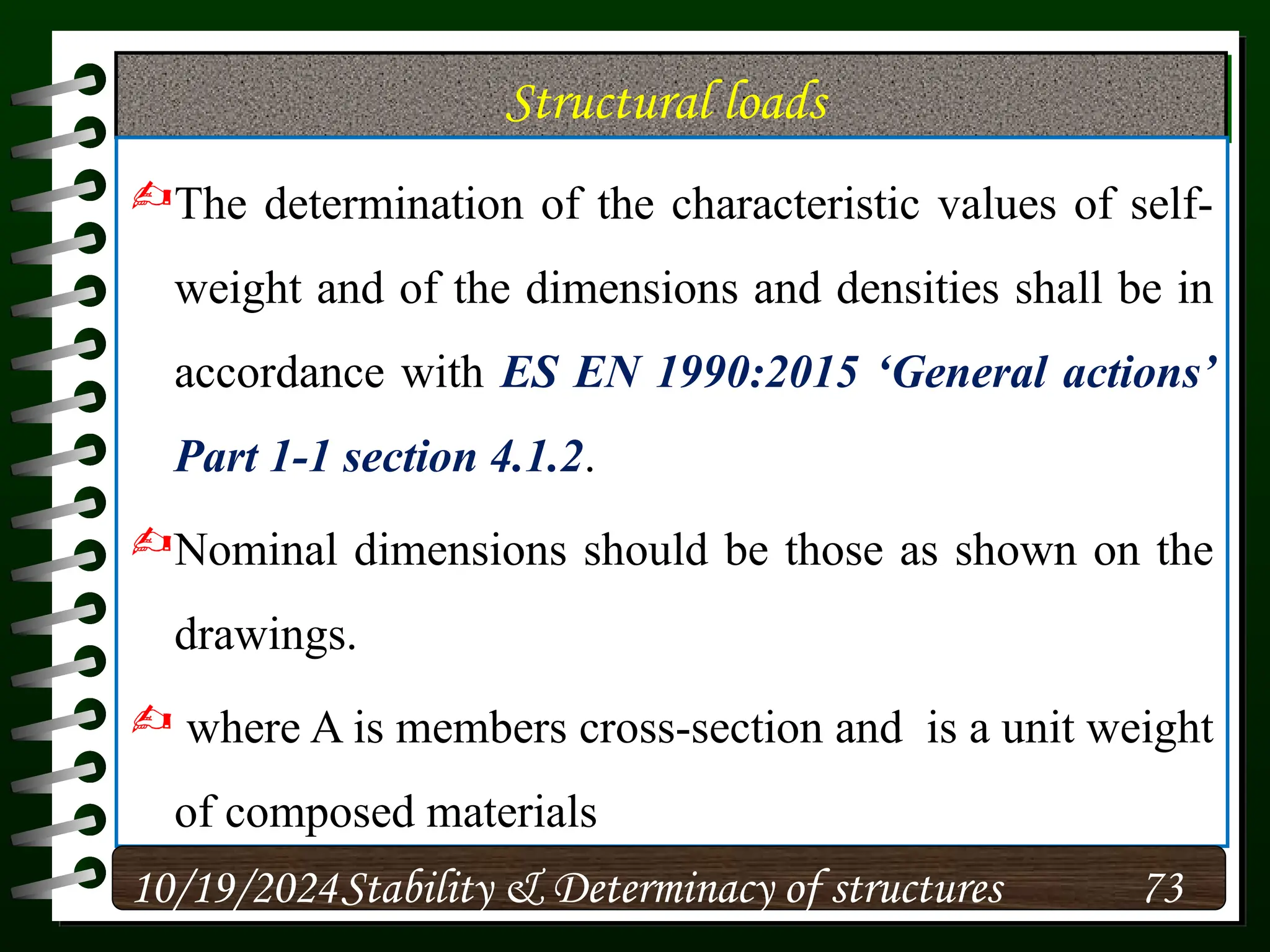 Structural loads
The determination of the characteristic values of self-
weight and of the dimensions and densities shall be in
accordance with ES EN 1990:2015 ‘General actions’
Part 1-1 section 4.1.2.
Nominal dimensions should be those as shown on the
drawings.
 where A is members cross-section and is a unit weight
of composed materials
10/19/2024 73
Stability & Determinacy of structures
 