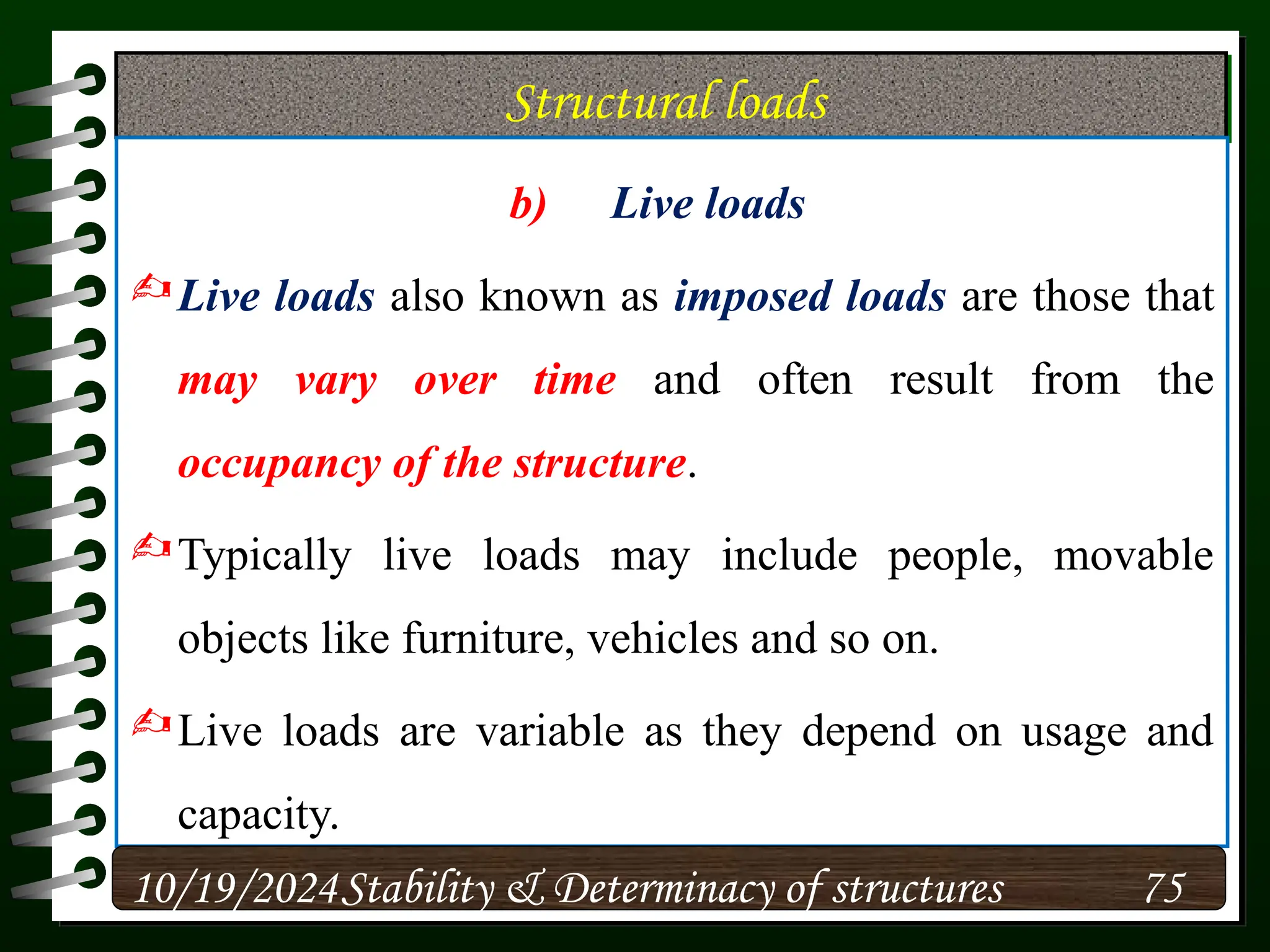 Structural loads
b) Live loads
Live loads also known as imposed loads are those that
may vary over time and often result from the
occupancy of the structure.
Typically live loads may include people, movable
objects like furniture, vehicles and so on.
Live loads are variable as they depend on usage and
capacity.
10/19/2024 75
Stability & Determinacy of structures
 