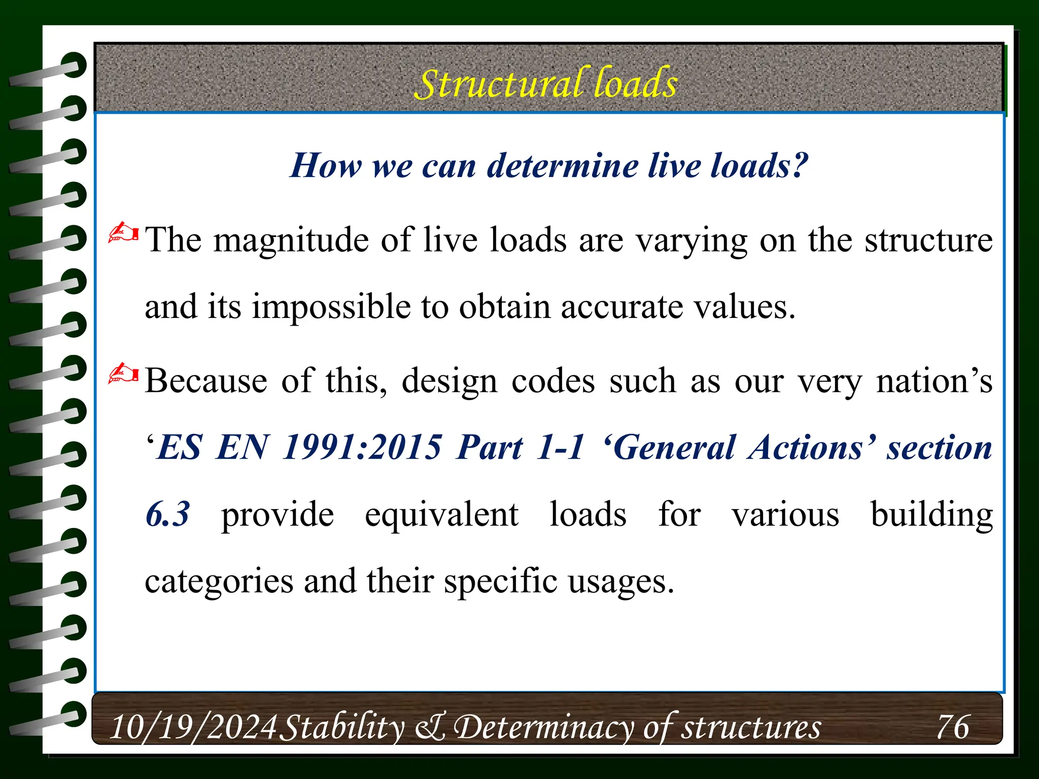 Structural loads
How we can determine live loads?
The magnitude of live loads are varying on the structure
and its impossible to obtain accurate values.
Because of this, design codes such as our very nation’s
‘ES EN 1991:2015 Part 1-1 ‘General Actions’ section
6.3 provide equivalent loads for various building
categories and their specific usages.
10/19/2024 76
Stability & Determinacy of structures
 