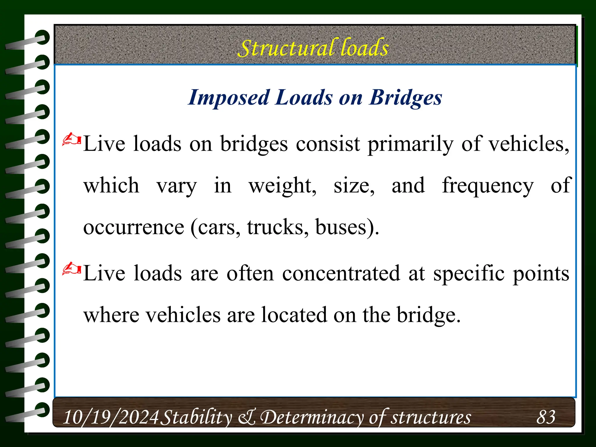 Structural loads
Imposed Loads on Bridges
Live loads on bridges consist primarily of vehicles,
which vary in weight, size, and frequency of
occurrence (cars, trucks, buses).
Live loads are often concentrated at specific points
where vehicles are located on the bridge.
10/19/2024 83
Stability & Determinacy of structures
 