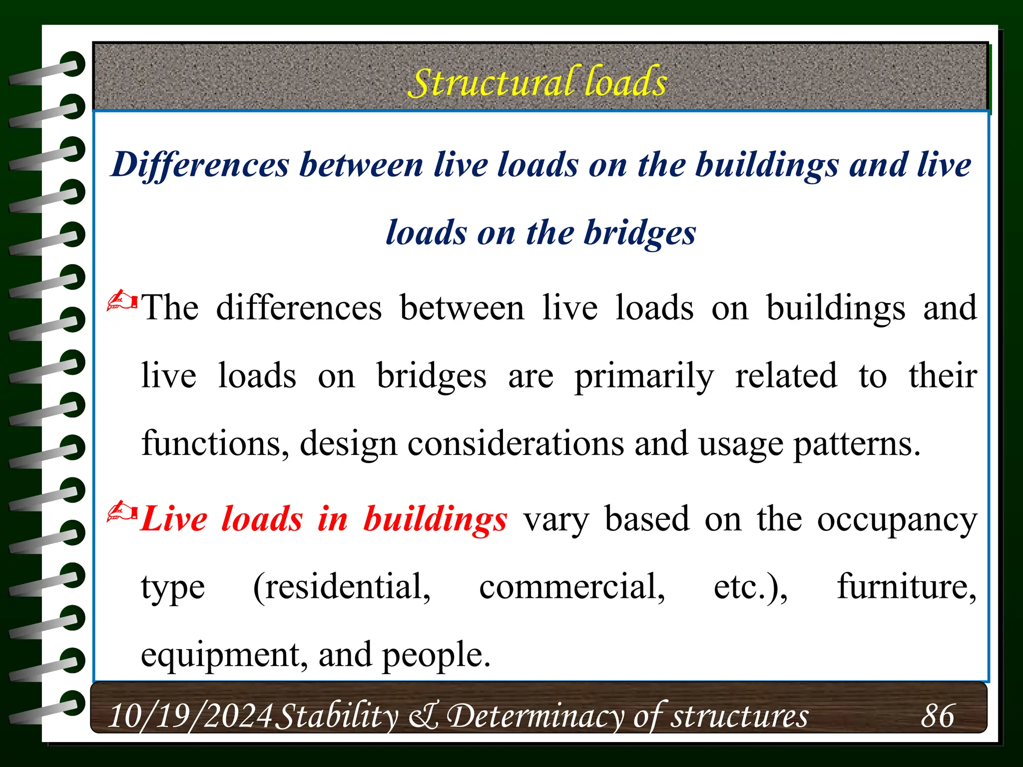 Structural loads
Differences between live loads on the buildings and live
loads on the bridges
The differences between live loads on buildings and
live loads on bridges are primarily related to their
functions, design considerations and usage patterns.
Live loads in buildings vary based on the occupancy
type (residential, commercial, etc.), furniture,
equipment, and people.
10/19/2024 86
Stability & Determinacy of structures
 