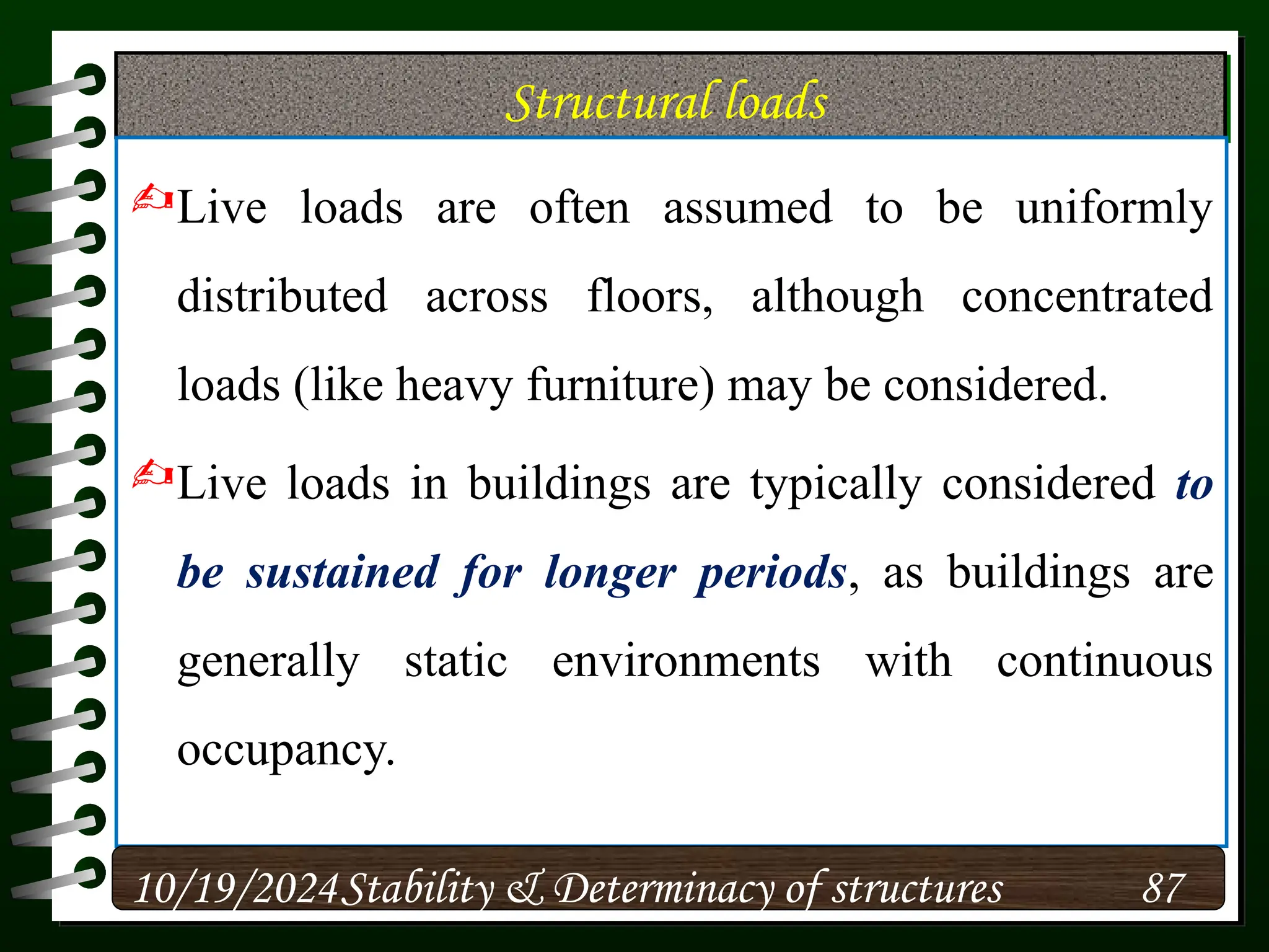 Structural loads
Live loads are often assumed to be uniformly
distributed across floors, although concentrated
loads (like heavy furniture) may be considered.
Live loads in buildings are typically considered to
be sustained for longer periods, as buildings are
generally static environments with continuous
occupancy.
10/19/2024 87
Stability & Determinacy of structures
 