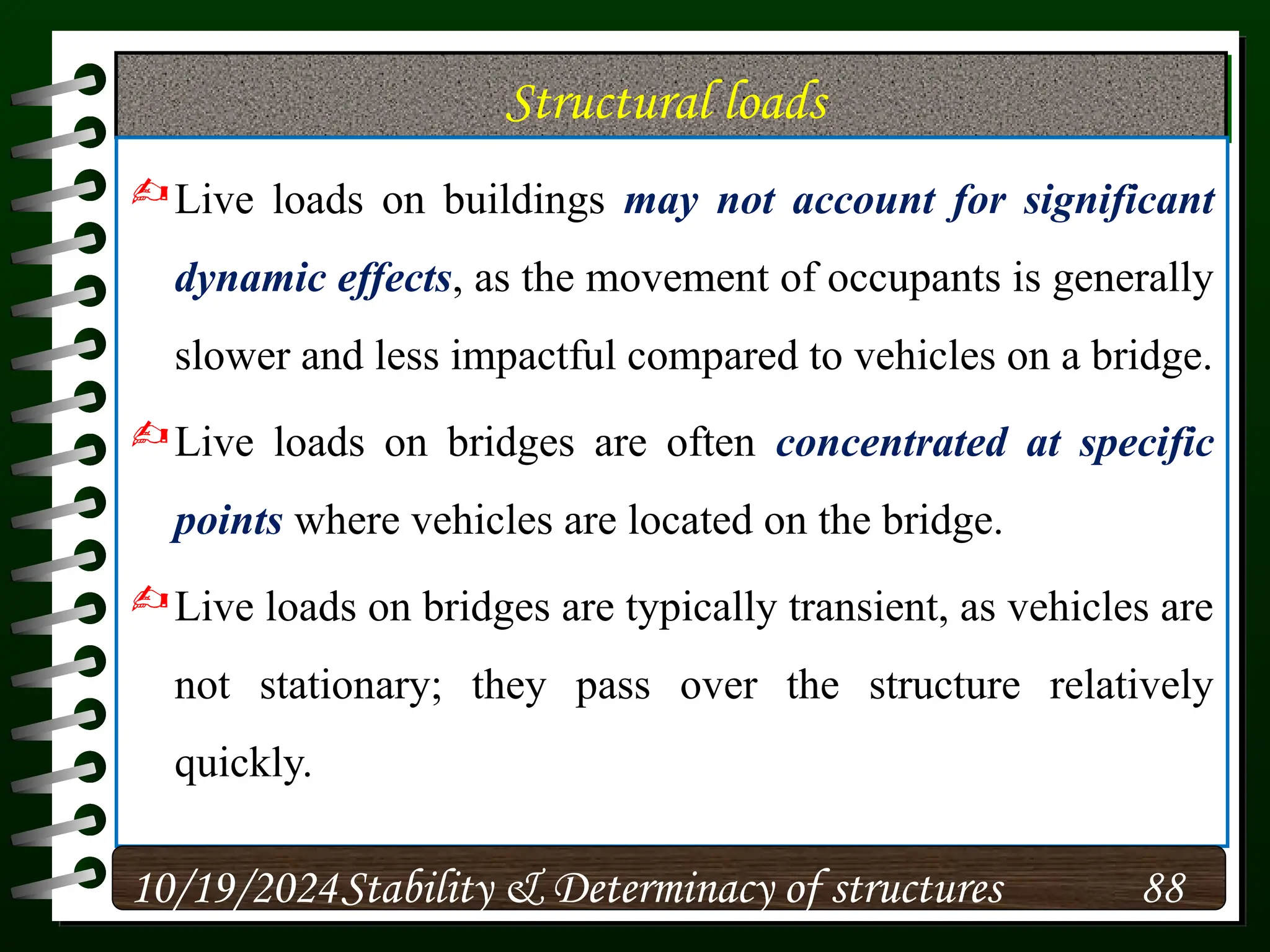 Structural loads
Live loads on buildings may not account for significant
dynamic effects, as the movement of occupants is generally
slower and less impactful compared to vehicles on a bridge.
Live loads on bridges are often concentrated at specific
points where vehicles are located on the bridge.
Live loads on bridges are typically transient, as vehicles are
not stationary; they pass over the structure relatively
quickly.
10/19/2024 88
Stability & Determinacy of structures
 