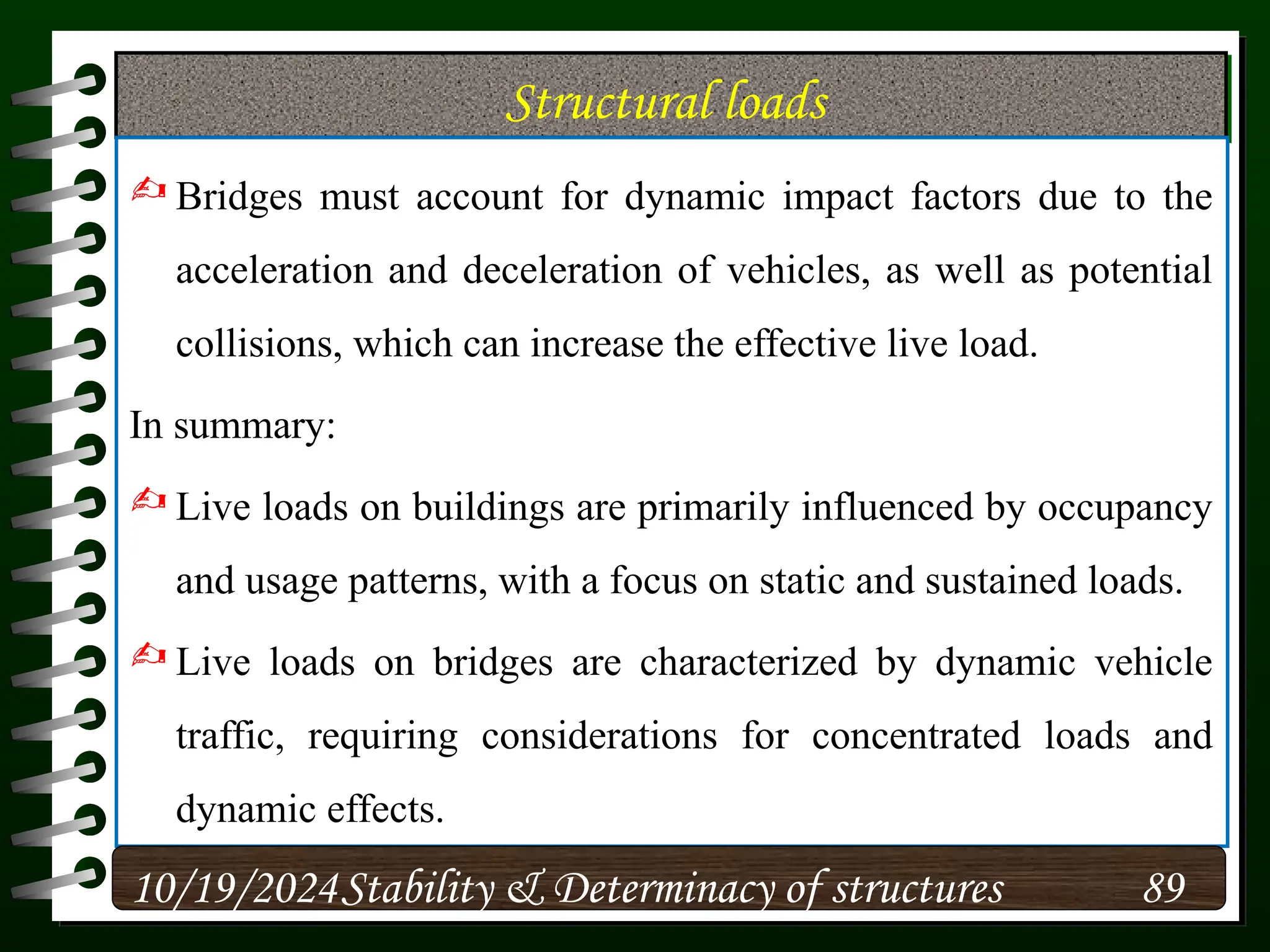 Structural loads
 Bridges must account for dynamic impact factors due to the
acceleration and deceleration of vehicles, as well as potential
collisions, which can increase the effective live load.
In summary:
 Live loads on buildings are primarily influenced by occupancy
and usage patterns, with a focus on static and sustained loads.
 Live loads on bridges are characterized by dynamic vehicle
traffic, requiring considerations for concentrated loads and
dynamic effects.
10/19/2024 89
Stability & Determinacy of structures
 