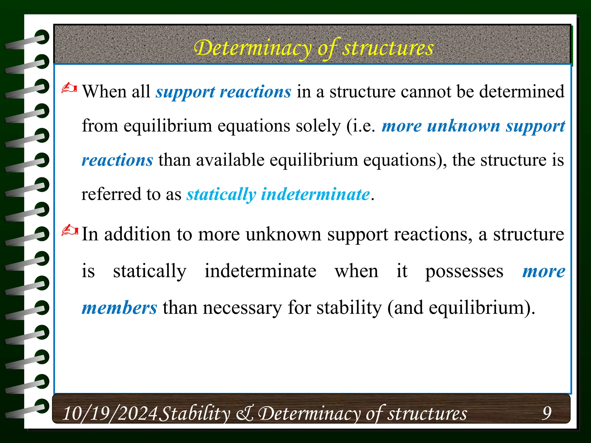 Determinacy of structures
 When all support reactions in a structure cannot be determined
from equilibrium equations solely (i.e. more unknown support
reactions than available equilibrium equations), the structure is
referred to as statically indeterminate.
In addition to more unknown support reactions, a structure
is statically indeterminate when it possesses more
members than necessary for stability (and equilibrium).
10/19/2024 9
Stability & Determinacy of structures
 