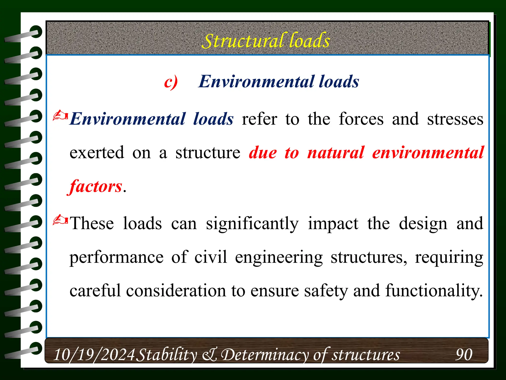 Structural loads
c) Environmental loads
Environmental loads refer to the forces and stresses
exerted on a structure due to natural environmental
factors.
These loads can significantly impact the design and
performance of civil engineering structures, requiring
careful consideration to ensure safety and functionality.
10/19/2024 90
Stability & Determinacy of structures
 