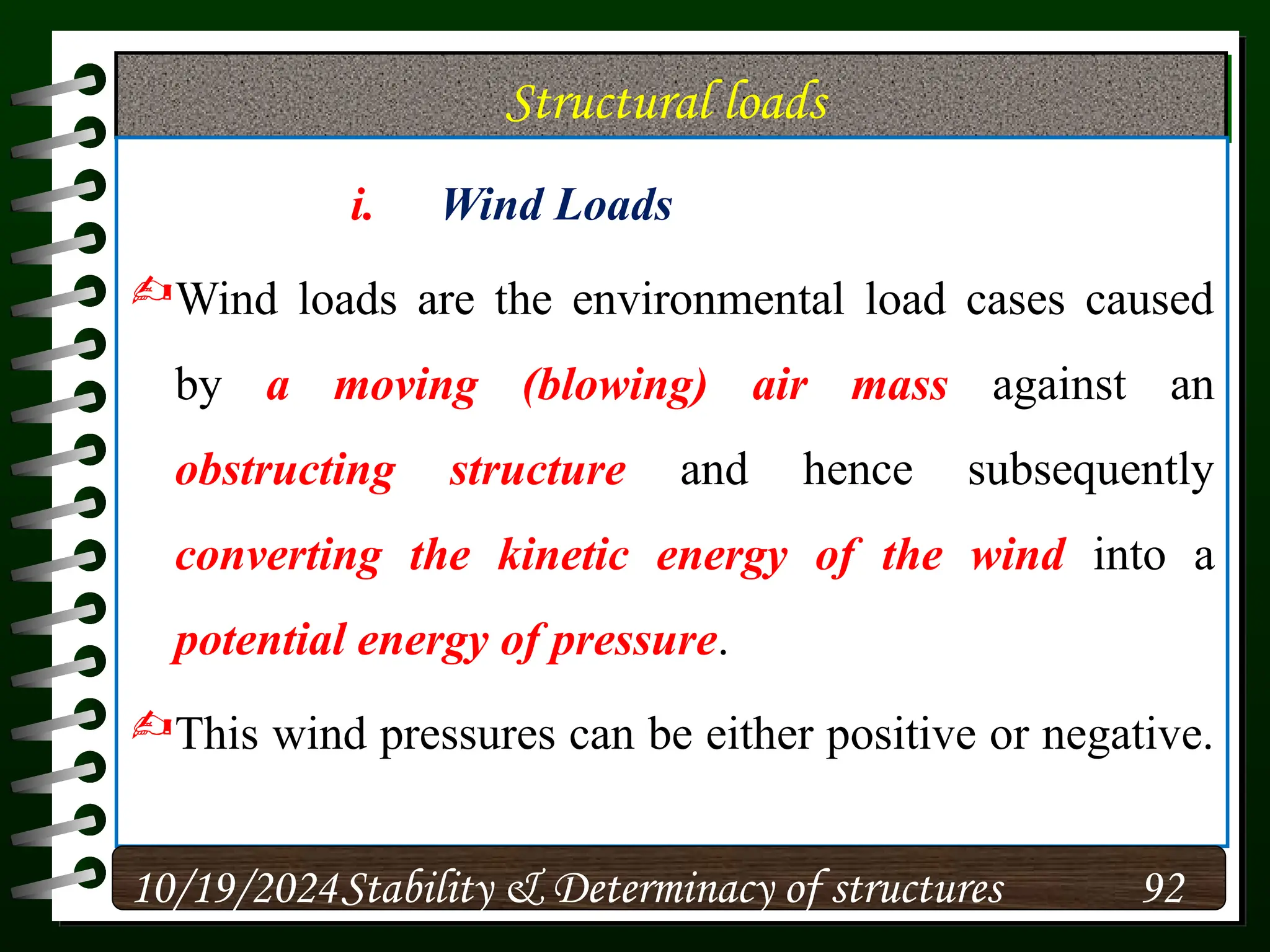 Structural loads
i. Wind Loads
Wind loads are the environmental load cases caused
by a moving (blowing) air mass against an
obstructing structure and hence subsequently
converting the kinetic energy of the wind into a
potential energy of pressure.
This wind pressures can be either positive or negative.
10/19/2024 92
Stability & Determinacy of structures
 