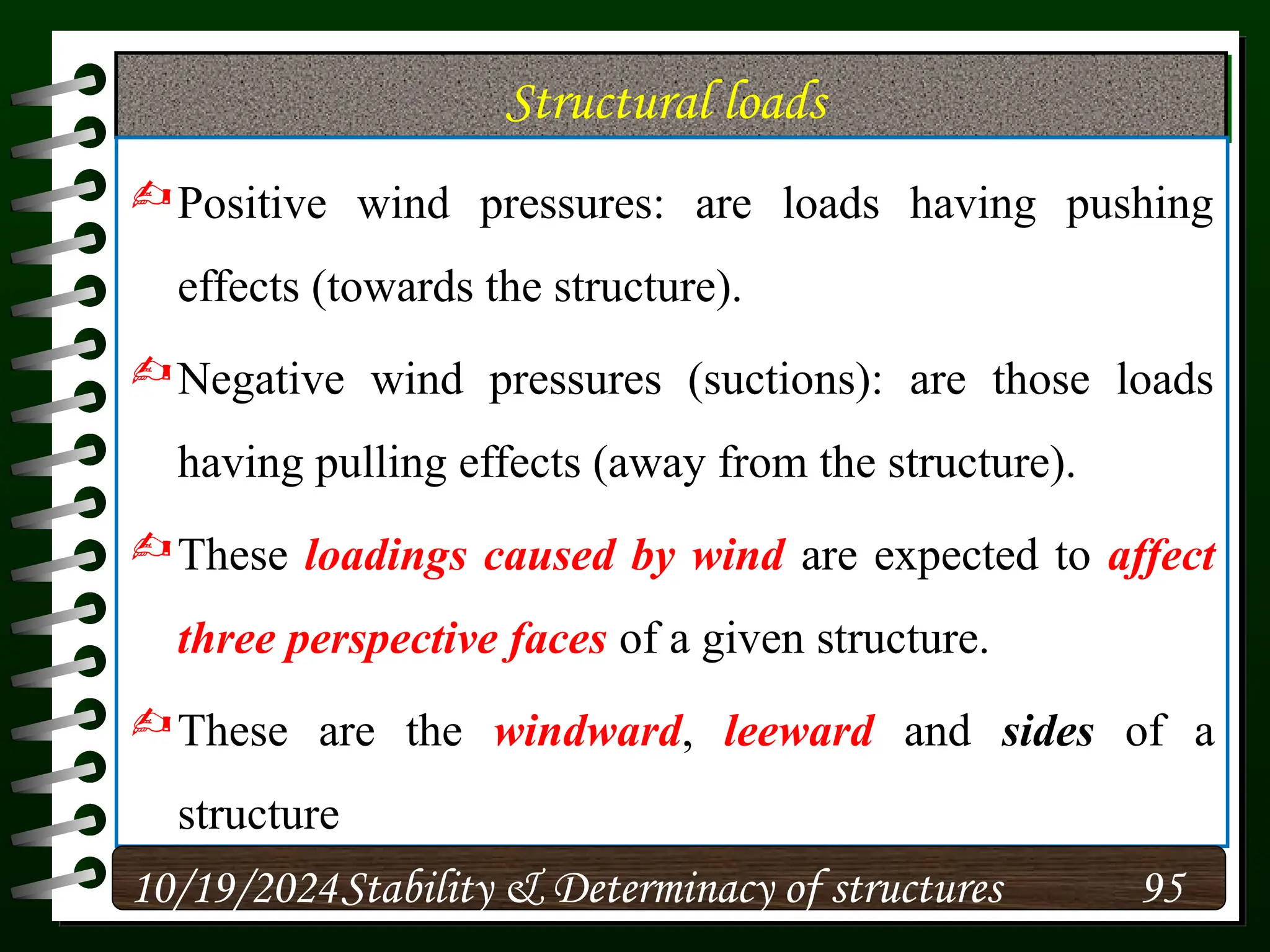 Structural loads
Positive wind pressures: are loads having pushing
effects (towards the structure).
Negative wind pressures (suctions): are those loads
having pulling effects (away from the structure).
These loadings caused by wind are expected to affect
three perspective faces of a given structure.
These are the windward, leeward and sides of a
structure
10/19/2024 95
Stability & Determinacy of structures
 