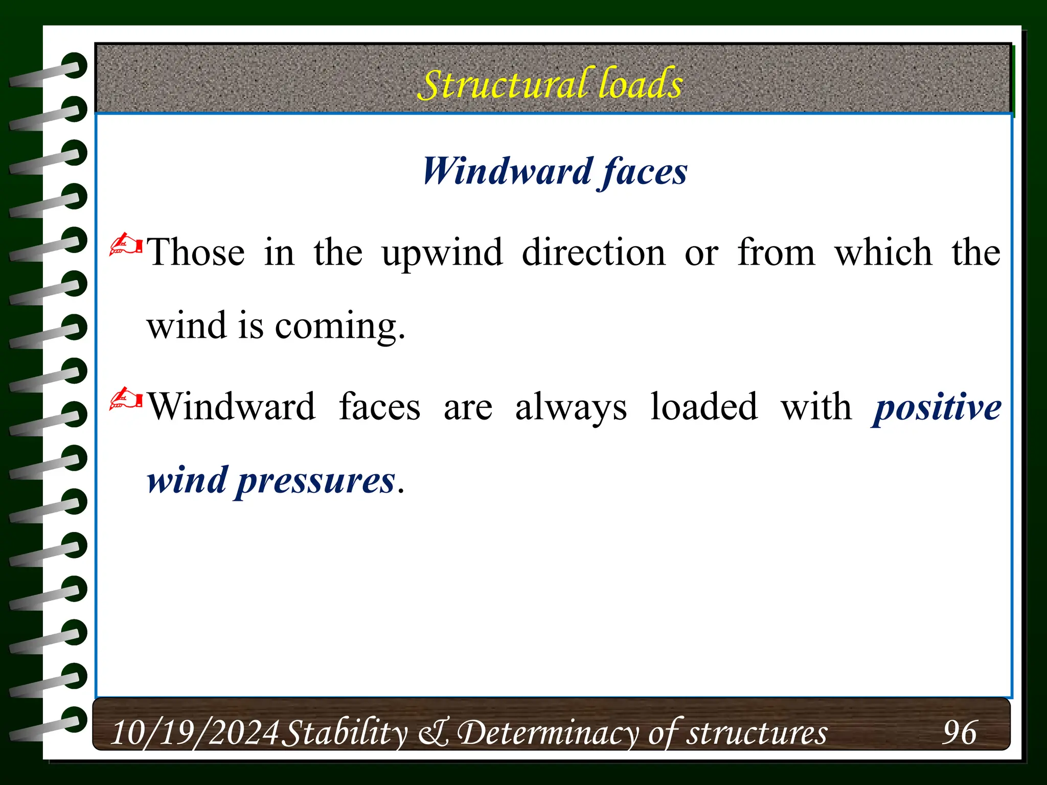 Structural loads
Windward faces
Those in the upwind direction or from which the
wind is coming.
Windward faces are always loaded with positive
wind pressures.
10/19/2024 96
Stability & Determinacy of structures
 