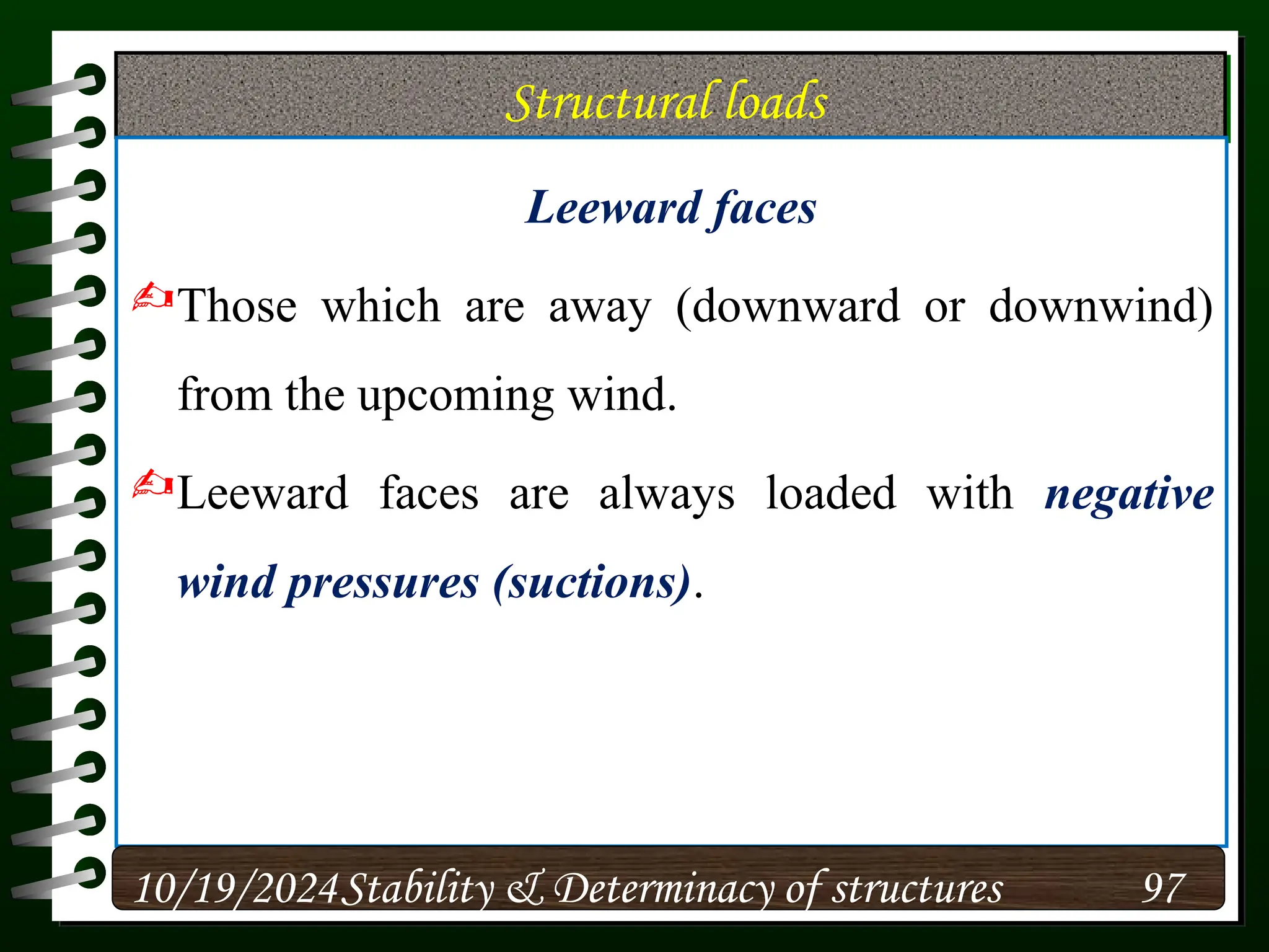 Structural loads
Leeward faces
Those which are away (downward or downwind)
from the upcoming wind.
Leeward faces are always loaded with negative
wind pressures (suctions).
10/19/2024 97
Stability & Determinacy of structures
 