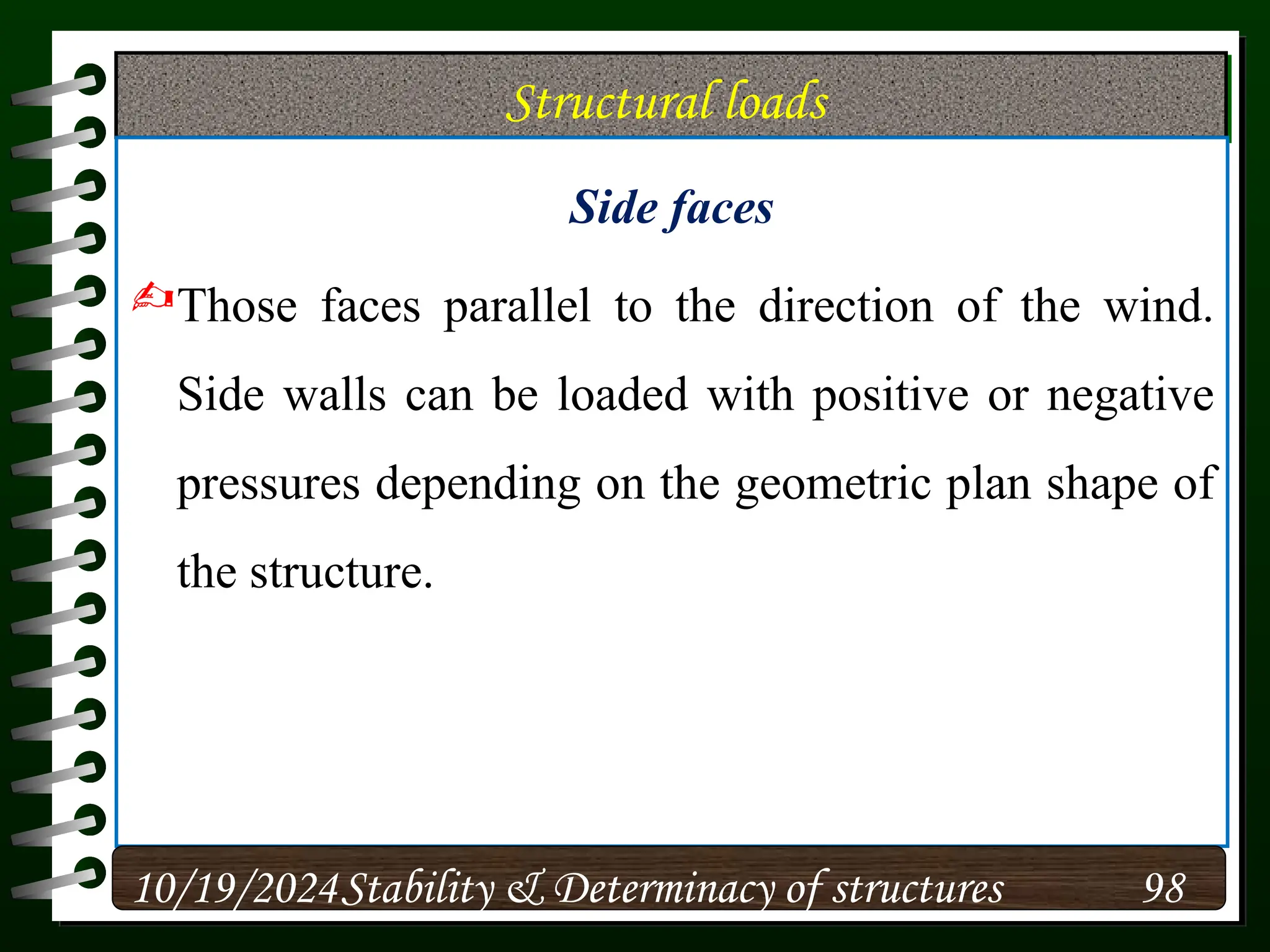 Structural loads
Side faces
Those faces parallel to the direction of the wind.
Side walls can be loaded with positive or negative
pressures depending on the geometric plan shape of
the structure.
10/19/2024 98
Stability & Determinacy of structures
 