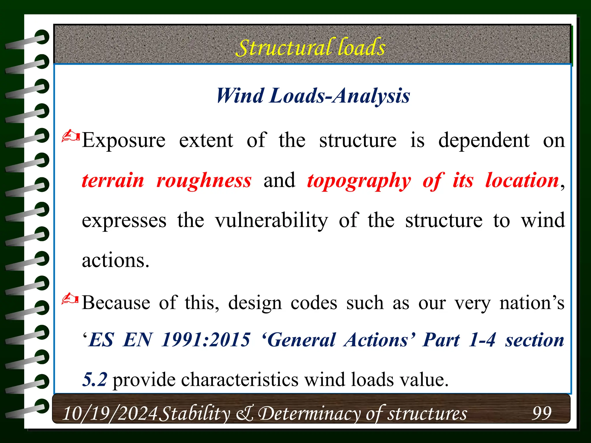 Structural loads
Wind Loads-Analysis
Exposure extent of the structure is dependent on
terrain roughness and topography of its location,
expresses the vulnerability of the structure to wind
actions.
Because of this, design codes such as our very nation’s
‘ES EN 1991:2015 ‘General Actions’ Part 1-4 section
5.2 provide characteristics wind loads value.
10/19/2024 99
Stability & Determinacy of structures
 