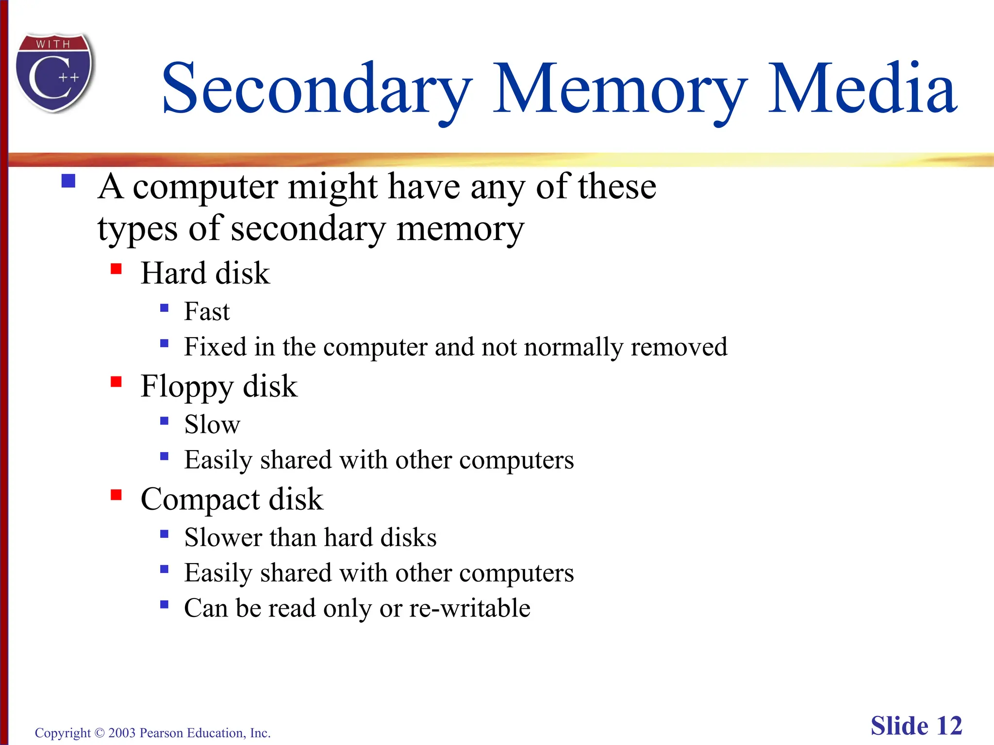 Copyright © 2003 Pearson Education, Inc. Slide 12
Secondary Memory Media
 A computer might have any of these
types of secondary memory
 Hard disk

Fast

Fixed in the computer and not normally removed
 Floppy disk

Slow

Easily shared with other computers
 Compact disk

Slower than hard disks

Easily shared with other computers

Can be read only or re-writable
 
