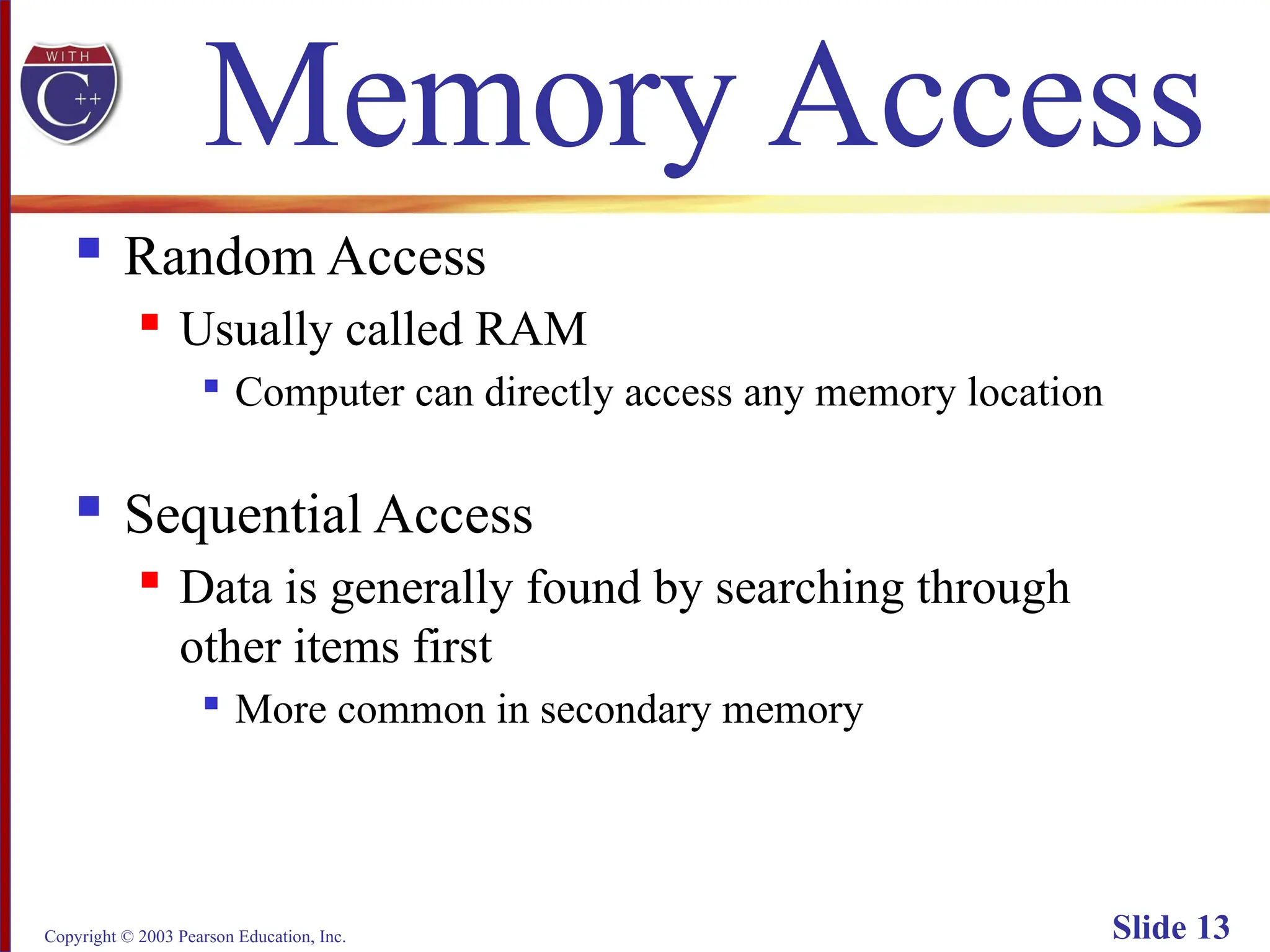 Copyright © 2003 Pearson Education, Inc. Slide 13
Memory Access
 Random Access
 Usually called RAM

Computer can directly access any memory location
 Sequential Access
 Data is generally found by searching through
other items first

More common in secondary memory
 